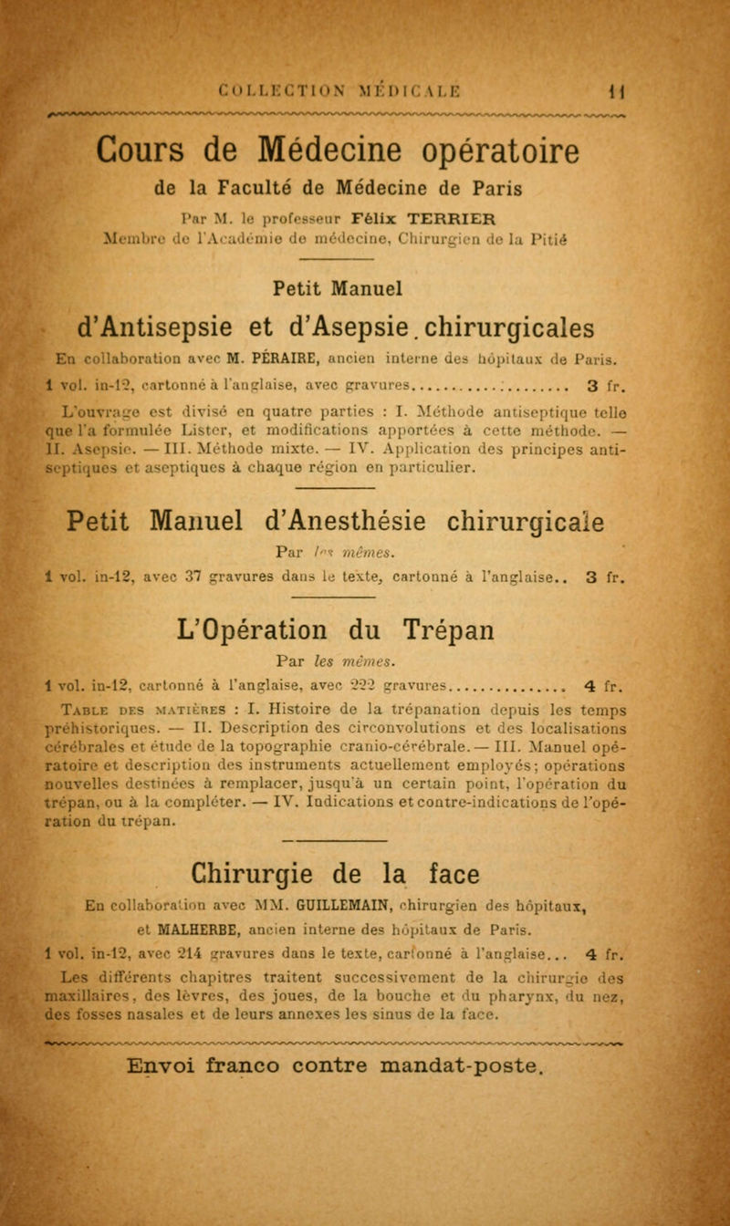 Cours de Médecine opératoire de la Faculté de Médecine de Paris l'nr M. le professeur Félix TERRIER Membn e de médecine, <îhiru P tié Petit Manuel d'Antisepsie et d'Asepsie.chirurgicales En collaboration avec M. PÉRAIRE, ancien interne des hôpitaux île Paris. 1 vol. in-12. cartonné à l'anglaise, avec gravures 3 fr. L'ouvrage est divisé en quatre parties : I. Méthode antiseptique telle que l'a formulée Lister, et modifications apportées à cette méthode. — II. Asepsie. — 111. Méthode mixte. — IV. Application des principes anti- Beptiqu ptiques à chaque région en particulier. Petit Manuel d'Anesthésie chirurgicale Par l* mêmes. i vol. in-12. avec 3*7 gravures dans le texte, cartonné à l'anglaise.. 3 fr. L'Opération du Trépan Par les mêmes. 1 vol. in-12. cartonné à l'anglaise, avec 222 gravures 4 fr. Table des matières : I. Histoire de la trépanation depuis les temps préhistoriques. — II. Description des circonvolutions et des localisations irales et étude de la topographie cranio-cérébrale.— III. Manuel opé- ratoir ption des instruments actuellement employés; opérations lies destinées à remplacer, jusqu'à un certain point, l'opération du trépan, ou à la compléter. — IV. Indications et contre-indications de l'opé- ration du trépan. Chirurgie de la face Eu collaboration avec MM. GUILLEMAIN, chirurgien des hnpitaux, et MALHERBE, ancien interne des hôpitaux de Paris. 1 vol. in-12, avec 21 i gravures dans le texte, carlonné à l'anglaise... 4 fr. Les différents chapitres traitent successivement de la chirurgie maxillaires, des lèvres, des joues, de la bo a pharynx, dn nez, sses nasales et de leurs annexes les sinus de la I