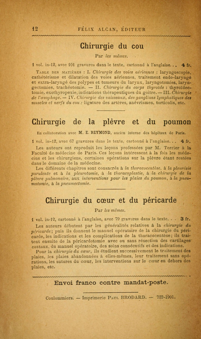 Chirurgie du cou Par les mêmes. 1 vol. in-12, avec 101 gravures dans le texte, cartonné à l'anglaise. . . 4 fr. Table des matières : I. Chirurgie des voies aériennes : laryngoscopie, cathétérisme et dilatation des voies aériennes, traitement endo-laryngé et extra-laryngé des polypes et tumeurs du larynx, lar\-ngotomies, laryn- gectomies, trachéotomie. — II. Chirurgie du corps thyroïde : thyroïdec- tomie, exotlryropexie, indications thérapeutiques du goitre. — III. Chirurgie de l'œsophage.— IV. Chirurgie des vaisseaux, des ganglions lymphatiques des muscles et nerfs du cou : ligature des artères, anévrismes, torticolis, etc. Chirurgie de la plèvre et du poumon En collaboration avec M. E. REYMOND, ancien interne des hôpitaux de Paris. 1 vol. in-12, avec 67 gravures dans le texte, cartonné à l'anglaise. . . 4 fr. Les auteurs ont reproduit les leçons professées par M. Terrier à la Faculté de médecine de Paris. Ces leçons intéressent à la fois les méde- cins et les chirurgiens, certaines opérations sur la plèvre étant restées dans le domaine de la médecine. Les différents chapitres sont consacrés à la thoracocentèse. à la pleurésie purulente et à la pleurotomie, à la thoracoplastie, à la chirurgie de la plèvre pulmonaire, aux interventions pour les plaies du poumon, à la pneu- motomie, à la pneumectomie. Chirurgie du cœur et du péricarde Par les mêmes. 1 vol. in-12, cartonné à l'anglaise, avec 79 gravures dans le texte. . . 3 fr. Les auteurs débutent par les généralités relatives à la chirurgie du péricarde; puis ils donnent le manuel opératoire de la chirurgie du péri- carde, les indications et les complications de la thoracocentèse; ils trai- tent ensuite de la péricardotomie avec ou sans résection des cartilages' costaux, du manuel opératoire, des soins consécutifs et des indications. Pour la chirurgie du cœur, ils étudient successivement le traitement des plaies, les plaies abandonnées à elles-mêmes, leur traitement sans opé- rations, les sutures du cœur, les interventions sur le cœur en dehors des plaies, etc. Envoi franco contre mandat-poste. Coulommiers. — Imprimerie Paul BRODARD. — 722-1901.