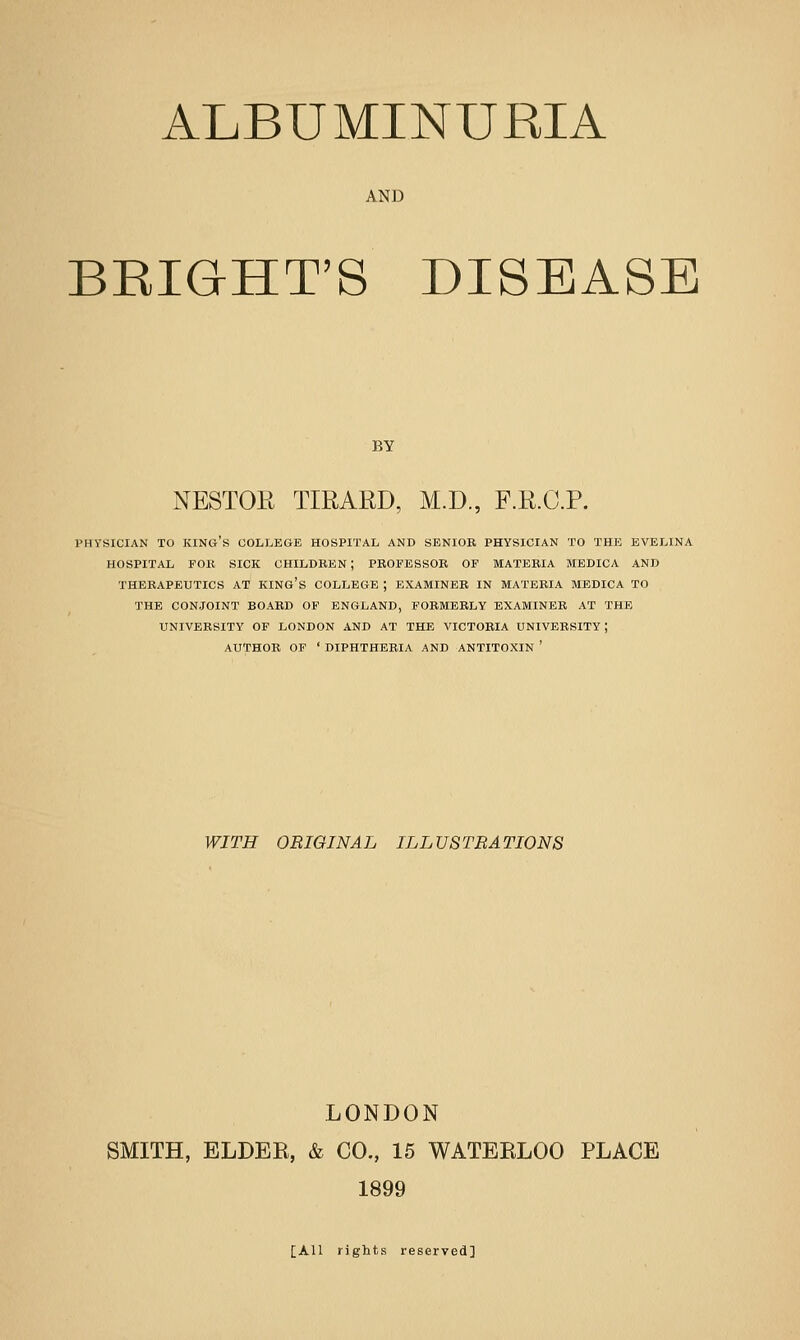 AND BRIGHT'S DISEASE BY NESTOE TIRARD, M.D., F.R.C.P. PHV'SICIAN TO king's COLLEGE HOSPITAL AND SENIOR PHYSICIAN TO THE EVELINA HOSPITAL FOR SICK CHILDREN; PROFESSOR OF MATERIA MEDICA AND THERAPEUTICS AT KING's COLLEGE ; EXAMINER IN MATERIA MEDICA TO THE CONJOINT BOARD OF ENGLAND, FORMERLY EXAMINER AT THE UNIVERSITY OF LONDON AND AT THE VICTORIA UNIVERSITY; AUTHOR OF ' DIPHTHERIA AND ANTITOXIN ' WITH ORIGINAL ILLUSTRATIONS LONDON SMITH, ELDER, & CO., 15 WATERLOO PLACE 1899 [All rights reserved]