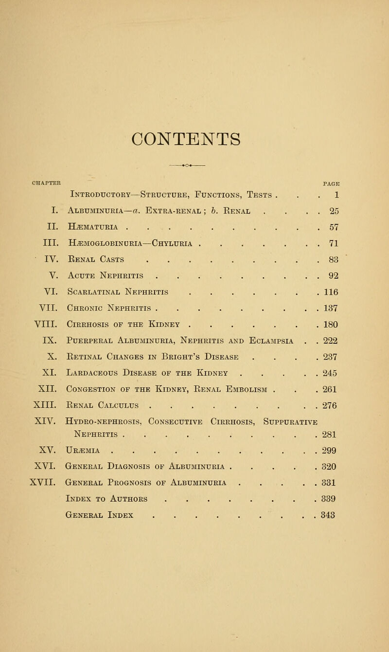 CONTENTS CHAPTER PAGE Introductory—Structure, Functions, Tests ... 1 I. Albuminuria—«. Extra-renal ; h. Renal . . . . 25 II. HiEMATURIA . 57 III. Hemoglobinuria—Chyluria 71 • IV. Renal Casts 83 V. Acute Nephritis 92 VI. Scarlatinal Nephritis 116 VII. Chronic Nephritis 137 VIII. Cirrhosis of the Kidney 180 IX. Puerperal Albuminuria, Nephritis and Eclampsia . . 222 X. Retinal Changes in Bright's Disease .... 237 XI. Lardaceous Disease of the Kidney 245 XII. Congestion of the Kidney, Renal Embolism , . . 261 XIII. Renal Calculus . 276 XIV. Hydro-nephrosis, Consecutive Cirrhosis, Suppurative Nephritis 281 XV. Uremia 299 XVI. General Diagnosis of Albuminuria 320 XVII. General Prognosis of Albuminuria 331 Index to Authors 339 General Index 343