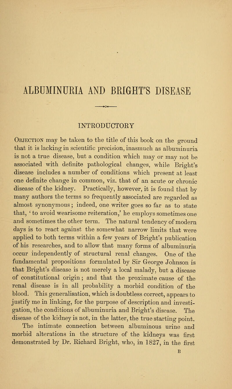 ALBUMINURIA AND BRIGHT'S DISEASE INTRODUCTORY Objection may be taken to the title of this book on the ground that it is lacking in scientific precision, inasmuch as albuminuria is not a true disease, but a condition which may or may not be associated with definite pathological changes, while Bright's disease includes a number of conditions which present at least one definite change in common, viz. that of an acute or chronic disease of the kidney. Practically, however, it is found that by many authors the terms so frequently associated are regarded as almost synonymous; indeed, one writer goes so far as to state that, ' to avoid wearisome reiteration,' he employs sometimes one and sometimes the other term. The natural tendency of modern days is to react against the somewhat narrow limits that were applied to both terms within a few years of Bright's publication of his researches, and to allow that many forms of albuminuria occur independently of structural renal changes. One of the fundamental propositions formulated by Sir George Johnson is that Bright's disease is not merely a local malady, but a disease of constitutional origin; and that the proximate cause of the renal disease is in all probability a morbid condition of the blood. This generalisation, which is doubtless correct, appears to justify me in linking, for the purpose of description and investi- gation, the conditions of albuminuria and Bright's disease. The disease of the kidney is not, in the latter, the true starting point. The intimate connection between albuminous urine and morbid alterations in the structure of the kidneys was first demonstrated by Dr. Richard Bright, who, in 1827, in the first B