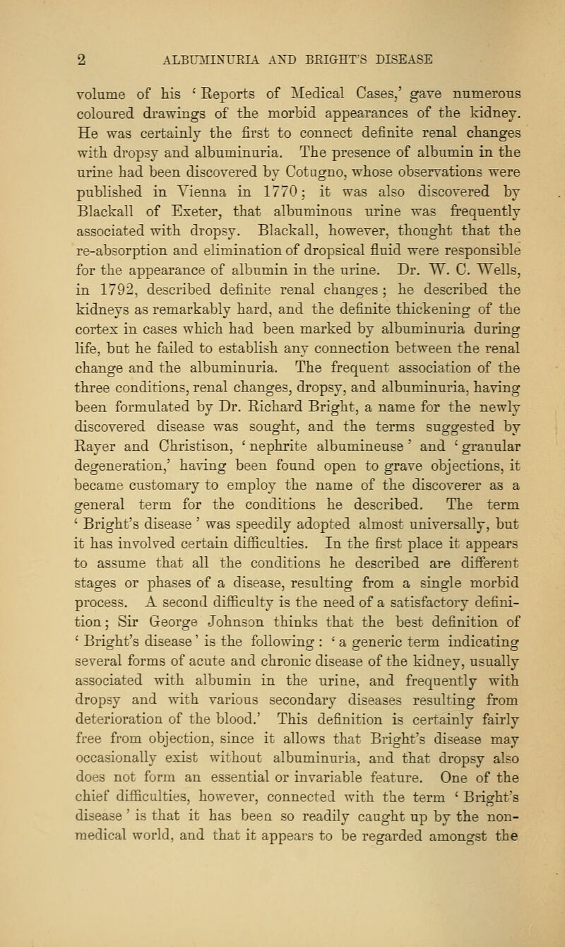 volume of his ' Eeports of Medical Cases,' gave numerous coloured drawings of the morbid appearances of the kidney. He was certainly the first to connect definite renal changes with dropsy and albuminuria. The presence of albumin in the urine had been discovered by Cotugno, whose observations were published in Vienna in 1770; it was also discovered by Blackall of Exeter, that albuminous urine was frequently associated with dropsy. Blackall, however, thought that the re-absorption and elimination of dropsical fluid were responsible for the appearance of albumin in the urine. Dr. W. C. Wells, in 1792, described definite renal changes; he described the kidneys as remarkably hard, and the definite thickening of the cortex in cases which had been marked by albuminuria during life, but he failed to establish any connection between the renal change and the albuminuria. The frequent association of the three conditions, renal changes, dropsy, and albuminuria, having been formulated by Dr. Eichard Bright, a name for the newly discovered disease was sought, and the terms suggested by Rayer and Ohristison, ' nephrite albumineuse ' and ' granular degeneration,' having been found open to grave objections, it became customary to employ the name of the discoverer as a general term for the conditions he described. The term ' Bright's disease ' was speedily adopted almost universally, but it has involved certain difficulties. In the first place it appears to assume that all the conditions he described are different stages or phases of a disease, resulting from a single morbid process. A second difficulty is the need of a satisfactory defini- tion ; Sir George Johnson thinks that the best definition of ' Bright's disease' is the following : ' a generic term indicating several forms of acute and chronic disease of the kidney, usually associated with albumin in the urine, and frequently with dropsy and with various secondary diseases resulting from deterioration of the blood.' This definition is certainly fairly free from objection, since it allows that Bright's disease may occasionally exist without albuminuria, and that dropsy also does not form an essential or invariable feature. One of the chief difficulties, however, connected with the term ' Bright's disease ' is that it has been so readily caught up by the non- medical world, and that it appears to be regarded amongst the