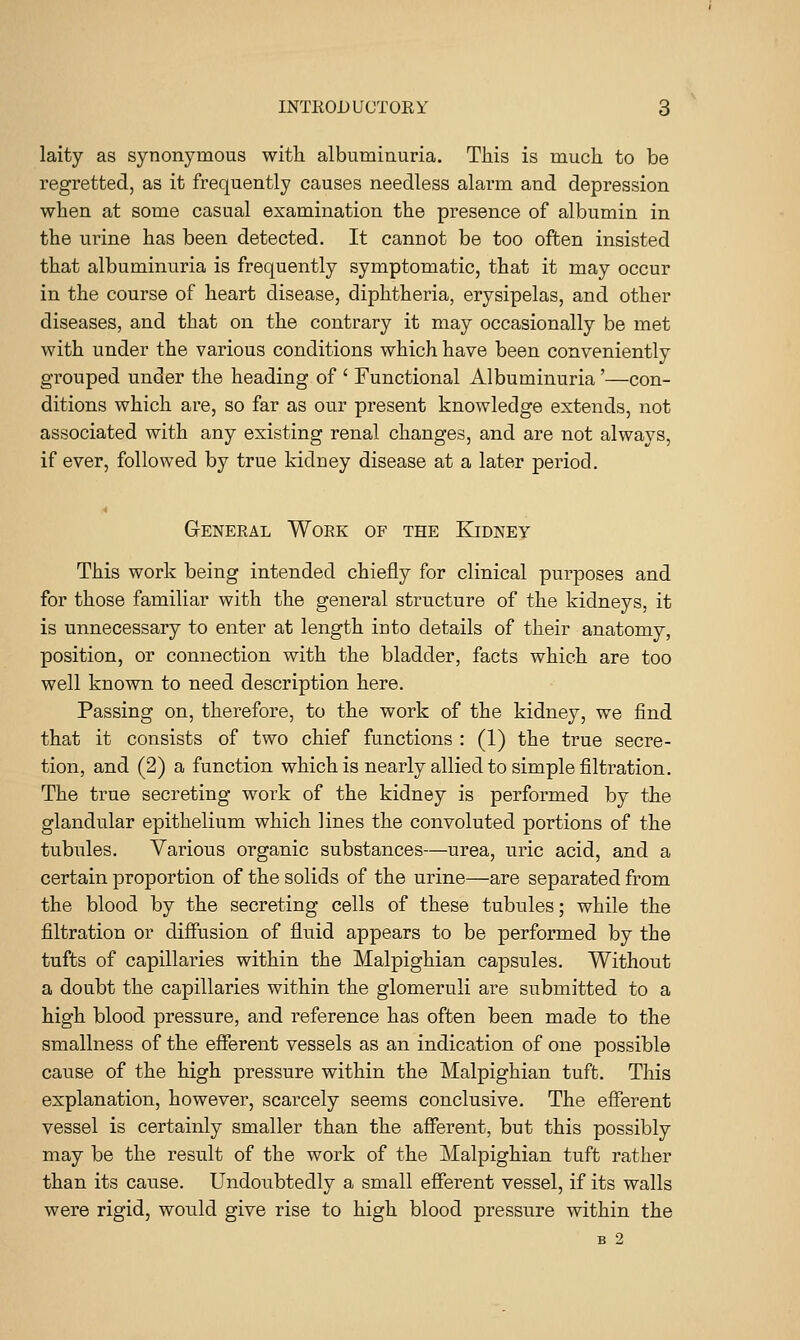 laity as synonymous with albuminuria. This is much to be regretted, as it frequently causes needless alarm and depression when at some casual examination the presence of albumin in the urine has been detected. It cannot be too often insisted that albuminuria is frequently symptomatic, that it may occur in the course of heart disease, diphtheria, erysipelas, and other diseases, and that on the contrary it may occasionally be met with under the various conditions which have been conveniently grouped under the heading of ' Functional Albuminuria'—con- ditions which are, so far as our present knowledge extends, not associated with any existing renal changes, and are not always, if ever, followed by true kidney disease at a later period. General Work of the Kidney This work being intended chiefly for clinical purposes and for those familiar with the general structure of the kidneys, it is unnecessary to enter at length into details of their anatomy, position, or connection with the bladder, facts which are too well known to need description here. Passing on, therefore, to the work of the kidney, we find that it consists of two chief functions : (1) the true secre- tion, and (2) a function which is nearly allied to simple filtration. The true secreting work of the kidney is performed by the glandular epithelium which lines the convoluted portions of the tubules. Various organic substances—urea, uric acid, and a certain proportion of the solids of the urine—are separated from the blood by the secreting cells of these tubnles; while the filtration or diffusion of fluid appears to be performed by the tufts of capillaries within the Malpighian capsules. Without a doubt the capillaries within the glomeruli are submitted to a high blood pressure, and reference has often been made to the smallness of the efferent vessels as an indication of one possible cause of the high pressure within the Malpighian tuft. Tliis explanation, however, scarcely seems conclusive. The efferent vessel is certainly smaller than the afferent, but this possibly may be the result of the work of the Malpighian tuft rather than its cause. Undoubtedly a small efferent vessel, if its walls were rigid, would give rise to high blood pressure within the