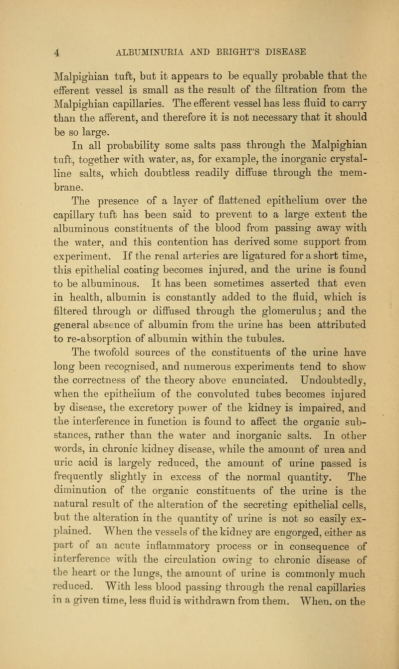 Malpighian tuft, but it appears to be equally probable that the efferent vessel is small as the result of the filtration from the Malpighian capillaries. The efierent vessel has less fluid to carry than the afferent, and therefore it is not necessary that it should be so large. In all probability some salts pass through the Malpighian tuft, together with water, as, for example, the inorganic crystal- line salts, which doubtless readily diffuse through the mem- brane. The presence of a layer of flattened epithelium over the capillary tuft has been said to prevent to a large extent the albuminous constituents of the blood from passing away with the water, and this contention has derived some support from experiment. If the renal arteries are ligatured for a short time, this epithelial coating becomes injured, and the urine is found to be albuminous. It has been sometimes asserted that even in health, albumin is constantly added to the fluid, which is filtered through or diffused through the glomerulus; and the general absence of albumin from the urine has been attributed to re-absorption of albumin within the tubules. The twofold sources of the constituents of the urine have long been recognised, and numerous experiments tend to show the correctness of the theory above enunciated. Undoubtedly, when the epithelium of the convoluted tubes becomes injured by disease, the excretory power of the kidney is impaired, and the interference in function is found to afiect the organic sub- stances, rather than the water and inorganic salts. In other words, in chronic kidney disease, while the amount of urea and uric acid is largely reduced, the amount of urine passed is frequently slightly in excess of the normal quantity. The diminution of the organic constituents of the urine is the natural result of the alteration of the secreting epithelial cells, but the alteration in the quantity of urine is not so easily ex- plained. When the vessels of the kidney are engorged, either as part of an acute inflammatory process or in consequence of interference with the circulation owing to chronic disease of the heart or the lungs, the amount of urine is commonly much reduced. With less blood passing through the renal capillaries in a given time, less fluid is withdrawn from them. When, on the