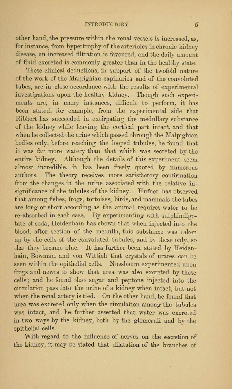 other hand, the pressure within the renal vessels is increased, as, for instance, from hypertrophy of the arterioles in chronic kidney disease, an increased filtration is favoured, and the daily amount of fluid excreted is commonly greater than in the healthy state. These clinical deductions, in support of the twofold nature of the work of the Malpighian capillaries and of the convoluted tubes, are in close accordance with the results of experimental investigations iipon the healthy kidney. Though such experi- ments are, in many instances, diflScult to perform, it has been stated, for example, from the experimental side that Ribbert has succeeded in extirpating the medullary substance of the kidney while leaving the cortical part intact, and that when he collected the urine which passed through the Malpighian bodies only, before reaching the looped tubules, he found that it was far more watery than that which was secreted by the entire kidney. Although the details of this experiment seem almost incredible, it has been freely quoted by numerous authors. The theory receives more satisfactory confirmation from the changes in the urine associated with the relative in- significance of the tubules of the kidney. Hufner has observed that among fishes, frogs, tortoises, birds, and mammals the tubes are long or short according as the animal requires water to be re-absorbed in each case. By experimenting with sulphindigo- tate of soda, Heidenhain has shown that when injected into the blood, after section of the medulla, tliis substance was taken up by the cells of the convoluted tubules, and by these only, so that they became blue. It has further been stated by Heiden- hain, Bowman, and von Wittich that crystals of urates can be seen within the epithelial cells. Nussbaum experimented upon frogs and newts to show that urea was also excreted by these cells; and he found that sugar and peptone injected into the circulation pass into the urine of a kidney when intact, but not when the renal artery is tied. On the other hand, he found that urea was excreted only when the circulation among the tubules was intact, and he further asserted that water was excreted in two ways by the kidney, both by the glomeruli and by the epithelial cells. With regard to the influence of nerves on the secretion of the kidney, it may be stated that dilatation of the branches of