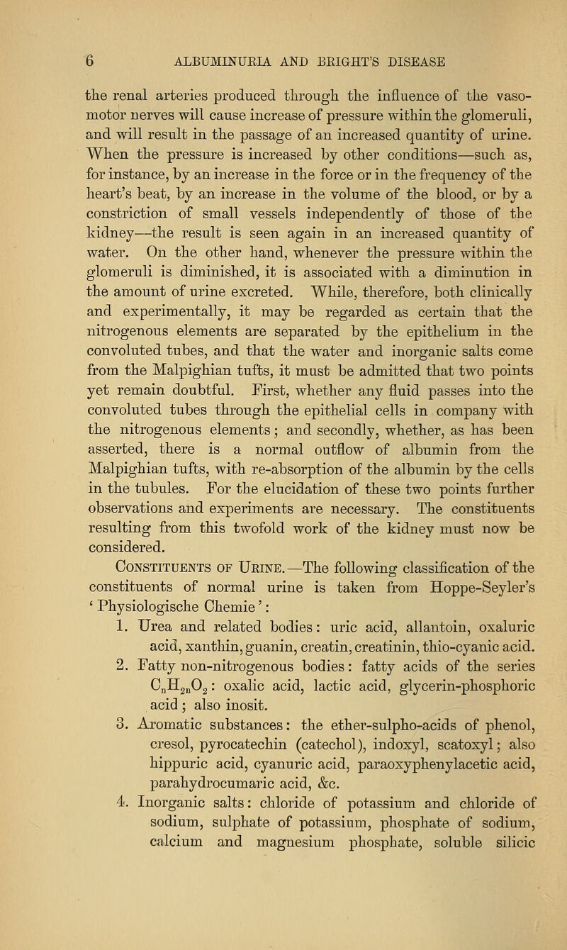 the renal arteries produced through the influence of the vaso- motor nerves will cause increase of pressure within the glomeruli, and will result in the passage of an increased quantity of urine. When the pressure is increased by other conditions—such as, for instance, by an increase in the force or in the frequency of the heart's beat, by an increase in the volume of the blood, or by a constriction of small vessels independently of those of the kidney—the result is seen again in an increased quantity of water. On the other hand, whenever the pressure within the glomeruli is diminished, it is associated with a diminution in the amount of urine excreted. While, therefore, both clinically and experimentally, it may be regarded as certain that the nitrogenous elements are separated by the epithelium in the convoluted tubes, and that the water and inorganic salts come from the Malpighian tufts, it must be admitted that two points yet remain doubtful. First, whether any fluid passes into the convoluted tubes through the epithelial cells in company with the nitrogenous elements; and secondly, whether, as has been asserted, there is a normal outflow of albumin from the Malpighian tufts, with re-absorption of the albumin by the cells in the tubules. For the elucidation of these two points further observations and experiments are necessary. The constituents resulting from this twofold work of the kidney must now be considered. Constituents of Ueine.—The following classification of the constituents of normal urine is taken from Hoppe-Seyler's ' Physiologische Chemie': 1. Urea and related bodies: uric acid, allantoin, oxaluric acid, xanthin, guanin, creatin, creatinin, thio-cyanic acid. 2. Fatty non-nitrogenous bodies: fatty acids of the series CnllgnOg: oxalic acid, lactic acid, glycerin-phosphoric acid ; also inosit. 3. Aromatic substances: the ether-sulpho-acids of phenol, cresol, pyrocatechin (catechol), indoxyl, scatoxyl; also hippuric acid, cyanuric acid, paraoxyphenylacetic acid, parahydrocumaric acid, &c. 4. Inorganic salts: chloride of potassium and chloride of sodium, sulphate of potassium, phosphate of sodium, calcium and magnesium phosphate, soluble silicic