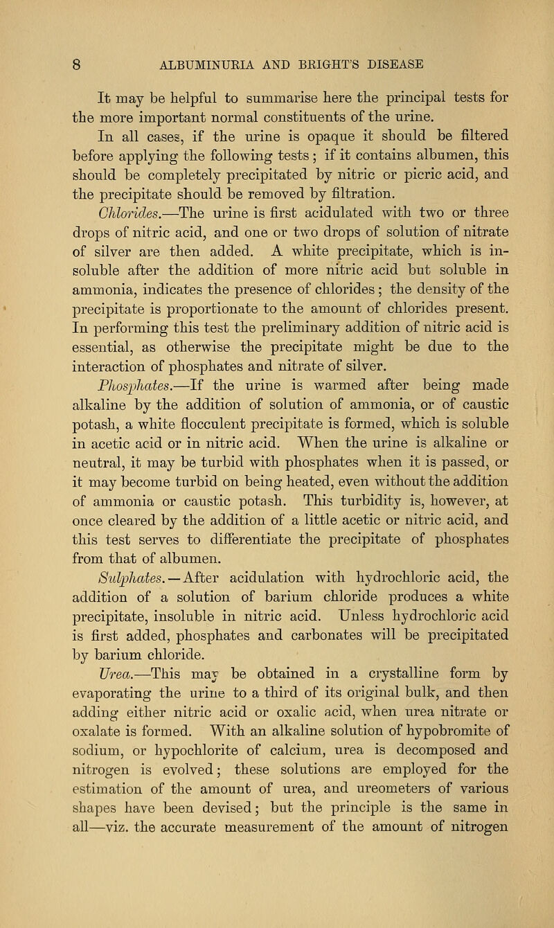 It may be helpful to summarise here the principal tests for the more important normal constituents of the urine. In all cases, if the urine is opaque it should be filtered before applying the following tests; if it contains albumen, this should be completely precipitated by nitric or picric acid, and the precipitate should be removed by filtration. Chlorides.—The urine is first acidulated with two or three drops of nitric acid, and one or two drops of solution of nitrate of silver are then added. A white precipitate, which is in- soluble after the addition of more nitric acid but soluble in ammonia, indicates the presence of chlorides ; the density of the precipitate is proportionate to the amount of chlorides present. In performing this test the preliminary addition of nitric acid is essential, as otherwise the precipitate might be due to the interaction of phosphates and nitrate of silver. Phosphates.—If the urine is warmed after being made alkaline by the addition of solution of ammonia, or of caustic potash, a white flocculent precipitate is formed, which is soluble in acetic acid or in nitric acid. When the urine is alkaline or neutral, it may be turbid with phosphates when it is passed, or it may become turbid on being heated, even without the addition of ammonia or caustic potash. This turbidity is, however, at once cleared by the addition of a little acetic or nitric acid, and this test serves to differentiate the precipitate of phosphates from that of albumen. Sulphates.—After acidulation with hydrochloric acid, the addition of a solution of barium chloride produces a white precipitate, insoluble in nitric acid. Unless hydrochloric acid is first added, phosphates and carbonates will be precipitated by barium chloride. Urea.—This may be obtained in a crystalline form by evaporating the urine to a third of its original bulk, and then adding either nitric acid or oxalic acid, when urea nitrate or oxalate is formed. With an alkaline solution of hypobromite of sodium, or hypochlorite of calcium, urea is decomposed and nitrogen is evolved; these solutions are employed for the estimation of the amount of urea, and ureometers of various shapes have been devised; but the principle is the same in all—viz. the accurate measurement of the amount of nitrogen