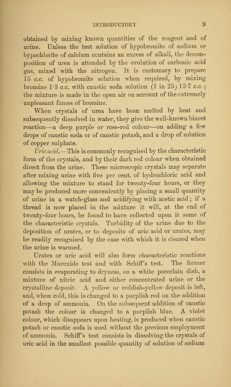obtained by mixing known quantities of the reagent and of urine. Unless the test solution of hypobromite of sodium or hypocblorite of calcium contains an excess of alkali, the decom- position of urea is attended by the evolution of carbonic acid gas, mixed with the nitrogen. It is customary to prepare 15 c.c. of hypobromite solution when required, by mixing bromine 1'3 c.c. with caustic soda solution (1 in 25 j 137 c.c.; the mixture is made in the open air on account of the extremely unpleasant fumes of bromine. When crystals of urea have been melted by heat and subsequently dissolved in water, they give the well-known biuret reaction—a deep purple or rose-red colour—on adding a few drops of caustic soda or of caustic potash, and a drop of solution of copper sulphate. Uric acid.—This is commonly recognised by the characteristic form of the crystals, and by their dark red colour when obtained direct from the urine. These microscopic crystals may separate after mixing urine with five per cent, of hydrochloric acid and allowing the mixture to stand for twenty-four hours, or they may be produced more conveniently by placing a small quantity of urine in a watch-glass and acidifying with acetic acid; if a thread is now placed in the mixture it will, at the end of twenty-four hours, be found to have collected upon it some of the characteristic crystals. Turbidity of the urine due to the deposition of urates, or to deposits of uric acid or urates, may be readily recognised by the ease with which it is cleared when the urine is warmed. Urates or uric acid will also form characteristic reactions with the Murexide test and with Schiff's test. The former consists in evaporating to dryness, on a white porcelain dish, a mixture of nitric acid and either concentrated urine or the crystalline deposit. A yellow or reddish-yellow deposit is left, and, when cold, this is changed to a purplish red on the addition of a drop of ammonia. On the subsequent addition of caustic potash the colour is changed to a purplish blue. A violet colour, which disappears upon heating, is produced when caustic potash or caustic soda is used without the previous employment of ammonia. Schiff's test consists in dissolving the crystals of uric acid in the smallest possible quantity of solution of sodium