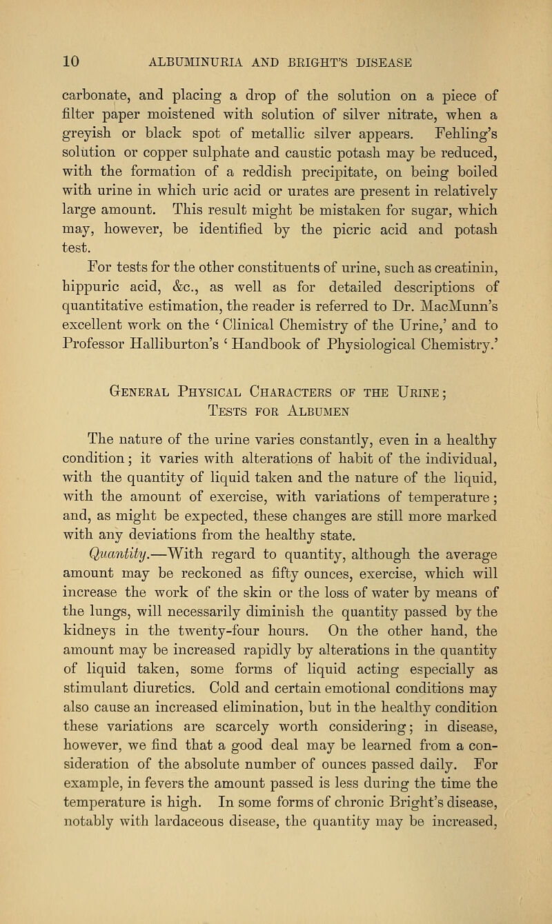 carbonate, and placing a drop of the solution on a piece of filter paper moistened with solution of silver nitrate, when a greyish or black spot of metallic silver appears. Fehling's solution or copper sulphate and caustic potash may be reduced, with the formation of a reddish precipitate, on being boiled with urine in which uric acid or urates are present in relatively large amount. This result might be mistaken for sugar, which may, however, be identified by the picric acid and potash test. For tests for the other constituents of urine, such as creatinin, hippuric acid, &c., as well as for detailed descriptions of quantitative estimation, the reader is referred to Dr. MacMunn's excellent work on the ' Clinical Chemistry of the Urine,' and to Professor Halliburton's ' Handbook of Physiological Chemistry.' General Physical Charactees of the Urine; Tests for Albumen The nature of the urine varies constantly, even in a healthy condition; it varies with alterations of habit of the individual, with the quantity of liquid taken and the nature of the liquid, with the amount of exercise, with variations of temperature; and, as might be expected, these changes are still more marked with any deviations from the healthy state. Quantity.—With regard to quantity, although the average amount may be reckoned as fifty ounces, exercise, which will increase the work of the skin or the loss of water by means of the lungs, will necessarily diminish the quantity passed by the kidneys in the twenty-four hours. On the other hand, the amount may be increased rapidly by alterations in the quantity of liquid taken, some forms of liquid acting especially as stimulant diuretics. Cold and certain emotional conditions may also cause an increased elimination, but in the healthy condition these variations are scarcely worth considering; in disease, however, we find that a good deal may be learned from a con- sideration of the absolute number of ounces passed daily. For example, in fevers the amount passed is less during the time the temperature is high. In some forms of chronic Bright's disease, notably with lardaceous disease, the quantity may be increased,