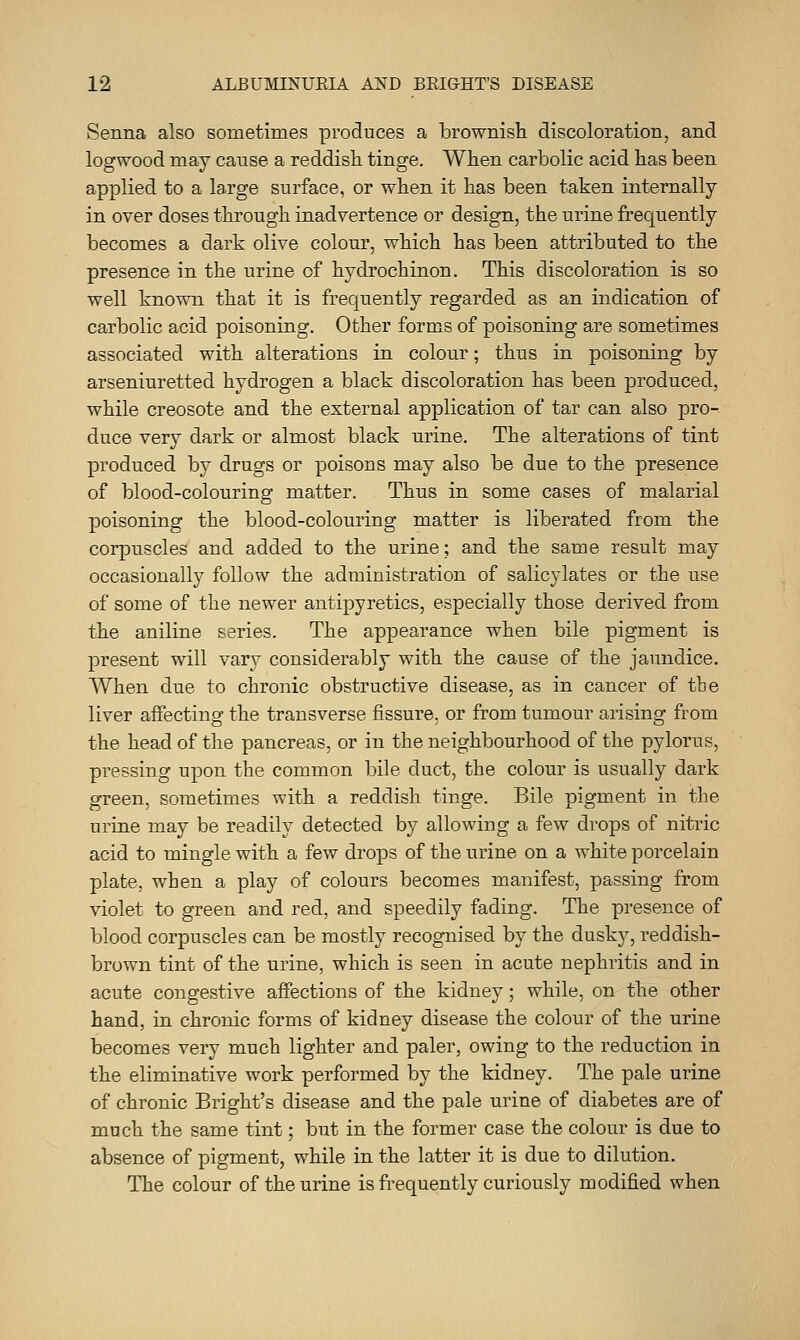 Senna also sometimes produces a brownish discoloration, and logwood may cause a reddish tinge. When carbolic acid has been applied to a large surface, or when it has been taken internally in over doses through inadvertence or design, the urine frequently becomes a dark olive colour, which has been attributed to the presence in the urine of hydrochinon. This discoloration is so well known that it is frequently regarded as an indication of carbolic acid poisoning. Other forms of poisoning are sometimes associated with alterations in colour; thus in poisoning by arseniuretted hydrogen a black discoloration has been produced, while creosote and the external application of tar can also pro- duce very dark or almost black urine. The alterations of tint produced by drugs or poisons may also be due to the presence of blood-colouring matter. Thus in some cases of malarial poisoning the blood-colouring matter is liberated from the corpuscles and added to the urine; and the same result may occasionally follow the administration of salicylates or the use of some of the newer antipyretics, especially those derived from the aniline series. The appearance when bile pigment is present will vary considerably with the cause of the jaundice. When due to chronic obstructive disease, as in cancer of tbe liver aifecting the transverse fissure, or from tumour arising from the head of the pancreas, or in the neighbourhood of the pylorus, pressing upon the common bile duct, the colour is usually dark green, sometimes with a reddish tinge. Bile pigment in the urine may be readily detected by allowing a few drops of nitric acid to mingle with a few drops of the urine on a white porcelain plate, when a play of colours becomes manifest, passing from violet to green and red, and speedily fading. The presence of blood corpuscles can be mostly recognised by the dusky, reddish- brown tint of the urine, which is seen in acute nephritis and in acute congestive affections of the kidney; while, on the other hand, in chronic forms of kidney disease the colour of the urine becomes very much lighter and paler, owing to the reduction in the eliminative work performed by the kidney. The pale urine of chronic Bright's disease and the pale urine of diabetes are of much the same tint; but in the former case the colour is due to absence of pigment, while in the latter it is due to dilution. The colour of the urine is frequently curiously modified when