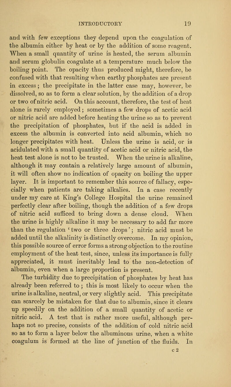 and witli few exceptions they depend upon the coagulation of the albumin either by heat or by the addition of some reagent. When a small quantity of urine is heated, the serum albumin and serum globulin coagulate at a temperature much below the boiling point. The opacity thus produced might, therefore, be confused with that resulting when earthy phosphates are p-esent in excess; the precipitate in the latter case may, however, be dissolved, so as to form a clear solution, by the addition of a drop or two of nitric acid. On this account, therefore, the test of heat alone is rarely employed; sometimes a few drops of acetic acid or nitric acid are added before heating the urine so as to prevent the precipitation of phosphates, but if the acid is added in excess the albumin is converted into acid albumin, which no longer precipitates with heat. Unless the urine is acid, or is acidulated with a small quantity of acetic acid or nitric acid, the heat test alone is not to be trusted. When the urine is alkaline, although it may contain a relatively large amount of albumin, ib will often show no indication of opacity on boiling the upper layer. It is important to remember this source of fallacy, espe- cially when patients are taking alkalies. In a case recently under my care at King's College Hospital the urine remained perfectly clear after boiling, though the addition of a few drops of nitric acid sufficed to bring down a dense cloud. When the urine is highly alkaline it may be necessary to add far more than the regulation ' two or three drops'; nitric acid must be added until the alkalinity is distinctly overcome. In my opinion, this possible source of error forms a strong objection to the routine employment of the heat test, since, unless its importance is fully appreciated, it must inevitably lead to the non-detection of albumin, even when a large proportion is present. The turbidity due to precipitation of phosphates by heat has already been referred to; this is most likely to occur when the urine is alkaline, neutral, or very slightly acid. This precipitate can scarcely be mistaken for that due to albumin, since it clears up speedily on the addition of a small quantity of acetic or nitric acid. A test that is rather more useful, although per- haps not so precise, consists of the addition of cold nitric acid so as to form a layer below the albuminous urine, when a white coagulum is formed at the line of junction of the fluids. In c2