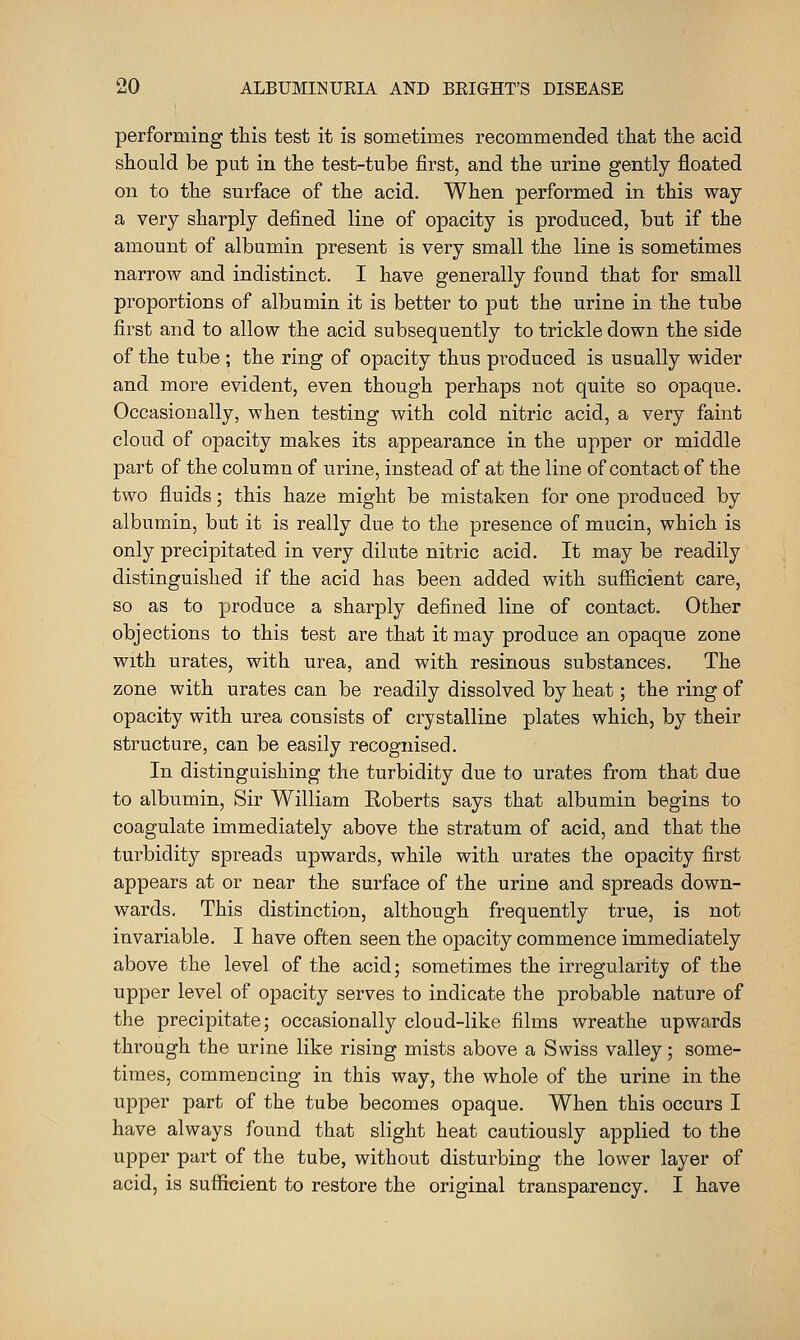 performing this test it is sometimes recommended that the acid should be put in the test-tube first, and the urine gently floated on to the surface of the acid. When performed in this way a very sharply defined line of opacity is produced, but if the amount of albumin present is very small the line is sometimes narrow and indistinct. I have generally found that for small proportions of albumin it is better to put the nrine in the tube first and to allow the acid subsequently to trickle down the side of the tube; the ring of opacity thus produced is usually wider and more evident, even though perhaps not quite so opaque. Occasionally, when testing with cold nitric acid, a very faint cloud of opacity makes its appearance in the upper or middle part of the column of nrine, instead of at the line of contact of the two fluids; this haze might be mistaken for one produced by albumin, but it is really due to the presence of mucin, which is only precipitated in very dilute nitric acid. It may be readily distinguished if the acid has been added with sufficient care, so as to produce a sharply defined line of contact. Other objections to this test are that it may produce an opaque zone with urates, with urea, and with resinous substances. The zone with urates can be readily dissolved by heat; the ring of opacity with urea consists of crystalline plates which, by their structure, can be easily recognised. In distinguishing the turbidity due to urates from that due to albumin, Sir William Roberts says that albumin begins to coagulate immediately above the stratum of acid, and that the turbidity spreads upwards, while with urates the opacity first appears at or near the surface of the urine and spreads down- wards. This distinction, although frequently true, is not invariable. I have often seen the opacity commence immediately above the level of the acid; sometimes the irregularity of the upper level of opacity serves to indicate the probable nature of the precipitate; occasionally cloud-like films wreathe upwards through the urine like rising mists above a Swiss valley; some- times, commencing in this way, the whole of the urine in the upper part of the tube becomes opaque. When this occurs I have always found that slight heat cautiously applied to the upper part of the tube, without disturbing the lower layer of acid, is sufficient to restore the original transparency. I have