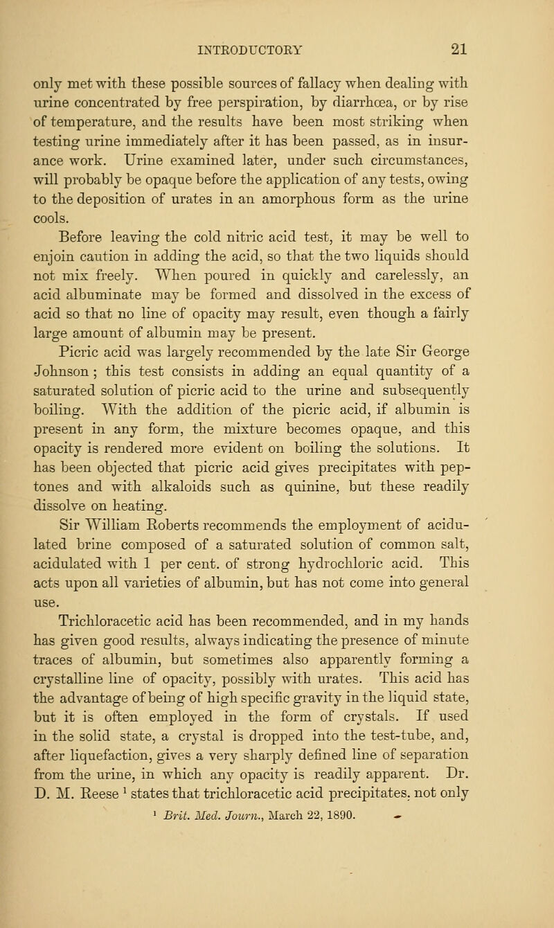 only met with these possible sources of fallacy when dealing with urine concentrated by free perspiration, by diarrhoea, or by rise of temperature, and the results have been most striking when testing urine immediately after it has been passed, as in insur- ance work. Urine examined later, under such circumstances, will probably be opaque before the application of any tests, owing to the deposition of urates in an amorphous form as the urine cools. Before leaving the cold nitric acid test, it may be well to enjoin caution in adding the acid, so that the two liquids should not mix freely. When poured in quickly and carelessly, an acid albuminate may be formed and dissolved in the excess of acid so that no line of opacity may result, even though a fairly large amount of albumin may be present. Picric acid was largely recommended by the late Sir George Johnson ; this test consists in adding an equal quantity of a saturated solution of picric acid to the urine and subsequently boiling. With the addition of the picric acid, if albumin is present in any form, the mixture becomes opaque, and this opacity is rendered more evident on boiling the solutions. It has been objected that picric acid gives precipitates with pep- tones and with alkaloids such as quinine, but these readily dissolve on heating. Sir William Eoberts recommends the employment of acidu- lated brine composed of a saturated solution of common salt, acidulated with 1 per cent, of strong hydrochloric acid. This acts upon all varieties of albumin, but has not come into general use. Trichloracetic acid has been recommended, and in my hands has given good results, always indicating the presence of minute traces of albumin, but sometimes also apparently forming a crystalline line of opacity, possibly with urates. This acid has the advantage of being of high specific gravity in the liquid state, but it is often employed in the form of crystals. If used in the solid state, a crystal is dropped into the test-tube, and, after liquefaction, gives a very sharply defined line of separation from the urine, in which any opacity is readily apparent. Dr. D. M. Reese ^ states that trichloracetic acid precipitates, not only ' Brit. Med. Journ., March 22,1890.