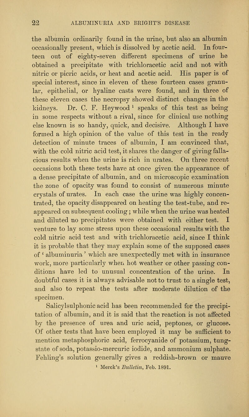 the albumin ordinarily found in the urine, but also an albumin occasionally present, which is dissolved by acetic acid. In four- teen out of eighty-seven different specimens of urine he obtained a precipitate with trichloracetic acid and not with nitric or picric acids, or heat and acetic acid. His paper is of special interest, since in eleven of these fourteen cases granu- lar, epithelial, or hyaline casts were found, and in three of these eleven cases the necropsy showed distinct changes in the kidneys. Dr. C. F. Heywood * speaks of this test as being in some respects without a rival, since for clinical use nothing else known is so handy, quick, and decisive. Although I have formed a high opinion of the value of this test in the ready detection of minute traces of albumin, I am convinced that, with the cold nitric acid test, it shares the danger of giving falla- cious results when the urine is rich in urates. On three recent occasions both these tests have at once given the appearance of a dense precipitate of albumin, and on microscopic examination the zone of opacity was found to consist of numerous minute crystals of urates. In each case the urine was highly concen- trated, the opacity disappeared on heating the test-tube, and re- appeared on subsequent cooling; while when the urine was heated and diluted no precipitates were obtained with either test. I venture to lay some stress upon these occasional results with the cold nitric acid test and with trichloracetic acid, since I think it is probable that they may explain some of the supposed cases of ' albuminuria ' which are unexpectedly met with in insurance work, more particularly when hot weather or other passing con- ditions have led to unusual concentration of the urine. In doubtful cases it is always advisable not to trust to a single test, and also to repeat the tests after moderate dilution of the specimen. Salicylsulphonic acid has been recommended for the precipi- tation of albumin, and it is said that the reaction is not affected by the presence of urea and uric acid, peptones, or glucose. Of other tests that have been employed it may be sufficient to mention metaphosphoric acid, ferrocyanide of potassium, tung- state of soda, potassio-mercuric iodide, and ammonium sulphate. Fehling's solution generally gives a reddish-brown or mauve • Merck's Bulletin, Feb. 1891.