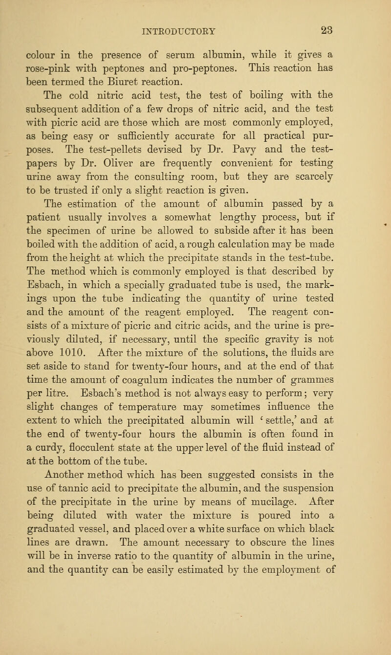 colour in the presence of serum albumin, while it gives a rose-pink with peptones and pro-peptones. This reaction has been termed the Biuret reaction. The cold nitric acid test, the test of boiling with the subsequent addition of a few drops of nitric acid, and the test with picric acid are those which are most commonly employed, as being easy or sufEciently accurate for all practical pur- poses. The test-pellets devised by Dr. Pavy and the test- papers by Dr. Oliver are frequently convenient for testing urine away from the consulting room, but they are scarcely to be trusted if only a slight reaction is given. The estimation of the amount of albumin passed by a patient usually involves a somewhat lengthy process, but if the specimen of urine be allowed to subside after it has been boiled with the addition of acid, a rough calculation may be made from the height at which the precipitate stands in the test-tube. The method which is commonly employed is that described by Esbach, in which a specially graduated tube is used, the mark- ings upon the tube indicating the quantity of urine tested and the amount of the reagent employed. The reagent con- sists of a mixture of picric and citric acids, and the urine is pre- viously diluted, if necessary, until the specific gravity is not above 1010. After the mixture of the solutions, the fluids are set aside to stand for twenty-four hours, and at the end of that time the amount of coagulum indicates the number of grammes per litre. Esbach's method is not always easy to perform; very slight changes of temperature may sometimes influence the extent to which the precipitated albumin will ' settle,' and at the end of twenty-four hours the albumin is often found in a curdy, flocculent state at the upper level of the fluid instead of at the bottom of the tube. Another method which has been suggested consists in the use of tannic acid to precipitate the albumin, and the suspension of the precipitate in the urine by means of mucilage. After being diluted with water the mixture is poured into a graduated vessel, and placed over a white surface on which black lines are drawn. The amount necessary to obscure the lines will be in inverse ratio to the quantity of albumin in the urine, and the quantity can be easily estimated by the employment of