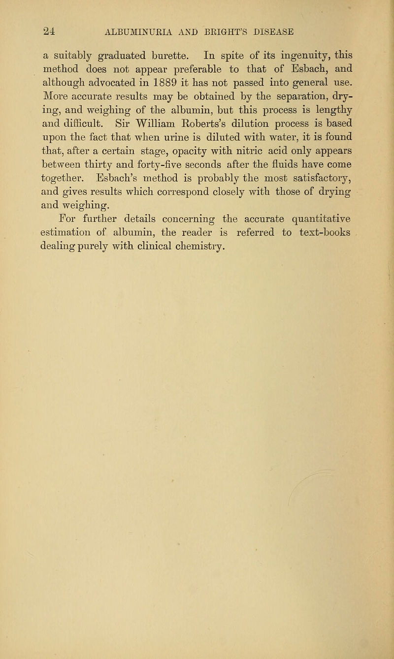 a suitably graduated burette. In spite of its ingenuity, this method does not appear preferable to that of Esbach, and although advocated in 1889 it has not passed into general use. More accurate results may be obtained by the separation, dry- ing, and weighing of the albumin, but this process is lengthy and difficult. Sir William Eoberts's dilution process is based upon the fact that when urine is diluted with water, it is found that, after a certain stage, opacity with nitric acid only appears between thirty and forty-five seconds after the fluids have come together. Esbach's method is probably the most satisfactory, and gives results which correspond closely with those of drying and weighing. For further details concerning the accurate quantitative estimation of albumin, the reader is referred to text-books dealing purely with clinical chemistry.