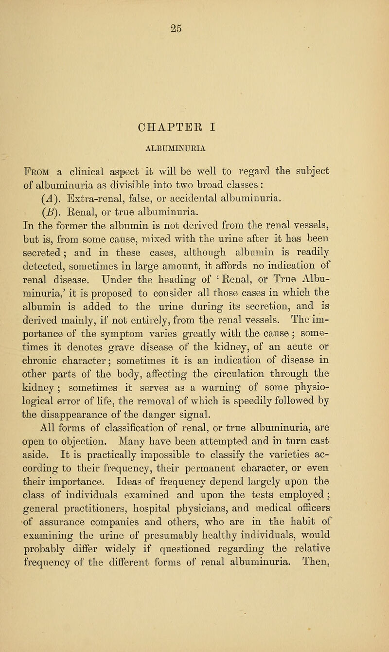 CHAPTER I ALBUMINURIA From a clinical aspect it will be well to regard the subject of albuminuria as divisible into two broad classes: (A). Extra-renal, false, or accidental albuminuria. (B). Renal, or true albuminuria. In the former the albumin is not derived from the renal vessels, but is, from some cause, mixed with the urine after it has been secreted; and in these cases, although albumin is readily- detected, sometimes in large amount, it affords no indication of renal disease. Under the heading of ' Renal, or True Albu- minuria,' it is proposed to consider all those cases in which the albumin is added to the urine during its secretion, and is derived mainly, if not entirely, from the renal vessels. The im- portance of the symptom varies greatly with the cause ; some- times it denotes grave disease of the kidney, of an acute or chronic character; sometimes it is an indication of disease in other parts of the body, affecting the circulation through the kidney; sometimes it serves as a warning of some physio- logical error of life, the removal of which is speedily followed by the disappearance of the danger signal. All forms of classification of renal, or true albuminuria, are open to objection. Many have been attempted and in turn cast aside. It is practically impossible to classify the varieties ac- cording to their frequency, their permanent character, or even their importance. Ideas of frequency depend largely upon the class of individuals examined and upon the tests employed ; general practitioners, hospital physicians, and medical officers of assurance companies and others, who are in the habit of examining the urine of presumably healthy individuals, would probably differ widely if questioned regarding the relative frequency of the different forms of renal albuminuria. Then,
