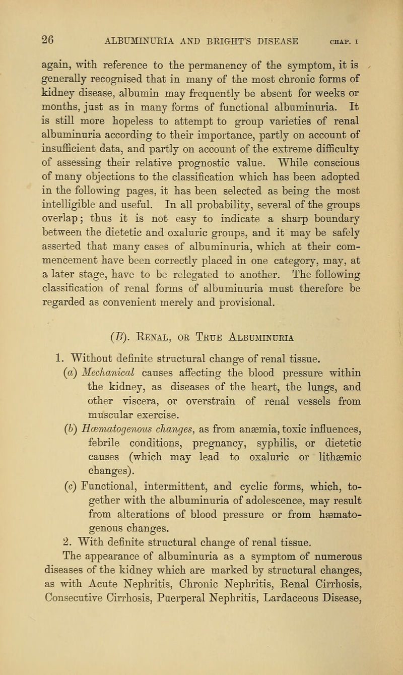 again, with reference to tlie permanency of the symptom, it is generally recognised that in many of the most chronic forms of kidney disease, albumin may frequently be absent for weeks or months, just as in many forms of functional albuminuria. It is still more hopeless to attempt to group varieties of renal albuminuria according to their importance, partly on account of insufficient data, and partly on account of the extreme difficulty of assessing their relative prognostic value. While conscious of many objections to the classification which has been adopted in the following pages, it has been selected as being the most intelligible and useful. In all probability, several of the groups overlap; thus it is not easy to indicate a sharp boundary between the dietetic and oxaluric groups, and it may be safely asserted that many cases of albuminuria, which at their com- mencement have been correctly placed in one category, may, at a later stage, have to be relegated to another. The following classification of renal forms of albuminuria must therefore be regarded as convenient merely and provisional. (B). Eexal, or True Albuminuria 1. Without definite structural change of renal tissue, (a) Mechanical causes affecting the blood pressure within the kidney, as diseases of the heart, the lungs, and other viscera, or overstrain of renal vessels from muscular exercise. (h) Hcematogenous changes, as from anemia, toxic influences, febrile conditions, pregnancy, syphilis, or dietetic causes (which may lead to oxaluric or litheemic changes). (c) Functional, intermittent, and cyclic forms, which, to- gether with the albuminuria of adolescence, may result from alterations of blood pressure or from heemato- genous changes. 2. With definite structural change of renal tissue. The appearance of albuminuria as a symptom of numerous diseases of the kidney which are marked by structural changes, as with Acute Nephritis, Chronic Nephritis, Renal Cirrhosis, Consecutive Cirrhosis, Puerperal Nephritis, Lardaceous Disease,