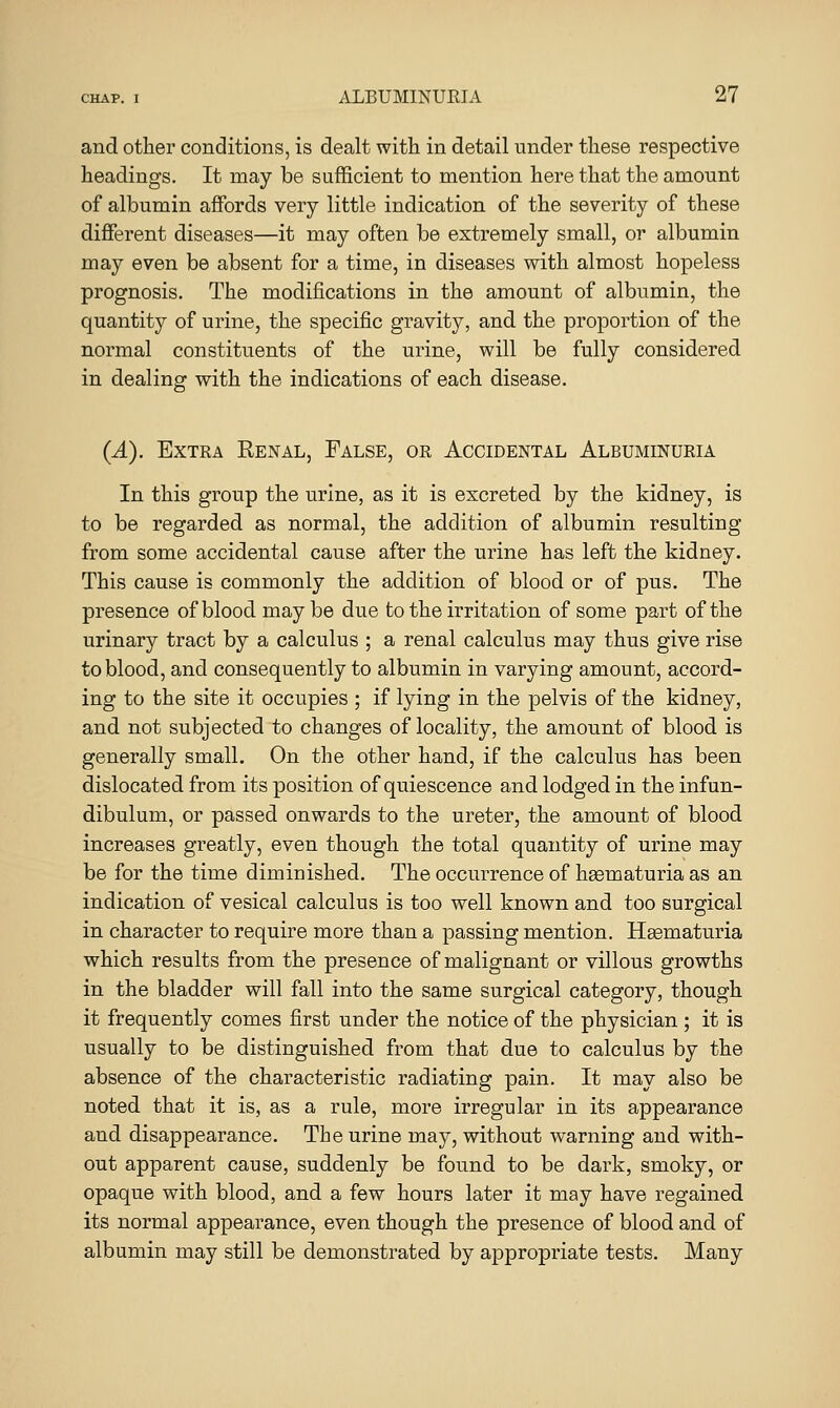 and other conditions, is dealt with in detail under these respective headings. It may be sufficient to mention here that the amount of albumin affords very little indication of the severity of these different diseases—it may often be extremely small, or albumin may even be absent for a time, in diseases with almost hopeless prognosis. The modifications in the amount of albumin, the quantity of urine, the specific gravity, and the proportion of the normal constituents of the urine, will be fully considered in dealing with the indications of each disease. (A). Extra Benal, False, or Accidental Albuminuiiia In this group the urine, as it is excreted by the kidney, is to be regarded as normal, the addition of albumin resulting from some accidental cause after the urine has left the kidney. This cause is commonly the addition of blood or of pus. The presence of blood maybe due to the ii-ritation of some part of the urinary tract by a calculus ; a renal calculus may thus give rise to blood, and consequently to albumin in varying amount, accord- ing to the site it occupies ; if lying in the pelvis of the kidney, and not subjected to changes of locality, the amount of blood is generally small. On the other hand, if the calculus has been dislocated from its position of quiescence and lodged in the infun- dibulum, or passed onwards to the ureter, the amount of blood increases greatly, even though the total quantity of urine may be for the time diminished. The occurrence of haematuria as an indication of vesical calculus is too well known and too surgical in character to require more than a passing mention. Hgematuria which results from the presence of malignant or villous growths in the bladder will fall into the same surgical category, though it frequently comes first under the notice of the physician ; it is usually to be distinguished from that due to calculus by the absence of the characteristic radiating pain. It may also be noted that it is, as a rule, more irregular in its appearance and disappearance. The urine may, without warning and with- out apparent cause, suddenly be found to be dark, smoky, or opaque with blood, and a few hours later it may have regained its normal appearance, even though the presence of blood and of albumin may still be demonstrated by appropriate tests. Many