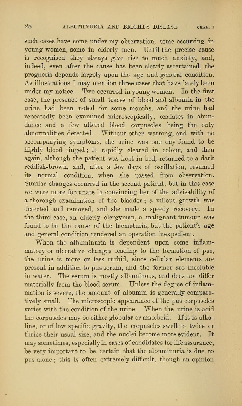 such cases have come under my observation, some occurring in young women, some in elderly men. Until the precise cause is recognised they always give rise to much anxiety, and, indeed, even after the cause has been clearly ascertained, the prognosis depends largely upon the age and general condition. As illustrations I may mention three cases that have lately been under my notice. Two occurred in young women. In the first case, the presence of small traces of blood and albumin in the urine had been noted for some months, and the urine had repeatedly been examined microscopically, oxalates in abun- dance and a few altered blood corpuscles being the only abnormalities detected. Without other warning, and with no accompanying symptoms, the urine was one day found to be highly blood tinged ; it rapidly cleared in colour, and then again, although the patient was kept in bed, returned to a dark reddish-brown, and, after a few days of oscillation, resumed its normal condition, when she passed from observation. Similar changes occurred in the second patient, but in this case we were more fortunate in convincing her of the advisability of a thorough examination of the bladder ; a villous growth was detected and removed, and she made a speedy recovery. In the third case, an elderly clergyman, a malignant tumour was found to be the cause of the heematuria, but the patient's age and general condition rendered an operation inexpedient. When the albuminuria is dependent upon some inflam- matory or ulcerative changes leading to the formation of pus, the urine is more or less turbid, since cellular elements are present in addition to pus serum, and the former are insoluble in water. The serum is mostly albuminous, and does not differ materially from the blood serum. Unless the degree of inflam- mation is severe, the amount of albumin is generally compara- tively small. The microscopic appearance of the pus corpuscles varies with the condition of the urine. When the urine is acid the corpuscles may be either globular or amoeboid. If it is alka- line, or of low specific gravity, the corpuscles swell to twice or thrice their usual size, and the nuclei become more evident. It may sometimes, especially in cases of candidates for life assurance, be very important to be certain that the albuminuria is due to pus alone ; this is often extremely difticult, though an opinion