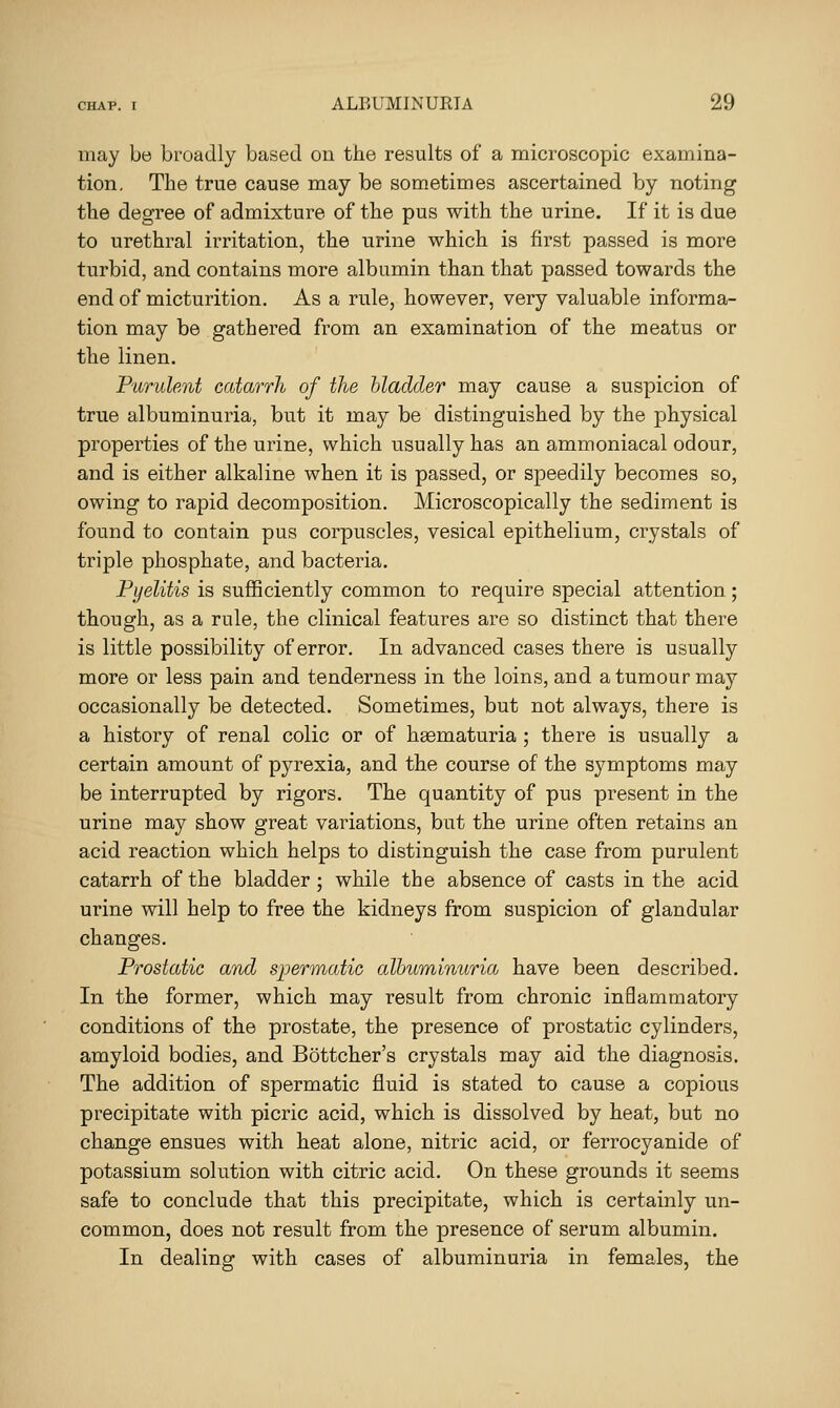 may be broadly based on the results of a microscopic examina- tion. The true cause may be sometimes ascertained by noting the degree of admixture of the pus with the urine. If it is due to urethral irritation, the urine which is first passed is more turbid, and contains more albumin than that passed towards the end of micturition. As a rule, however, very valuable informa- tion may be gathered from an examination of the meatus or the linen. P'lirulent catarrh of the bladder may cause a suspicion of true albuminuria, but it may be distinguished by the physical properties of the urine, which usually has an ammoniacal odour, and is either alkaline when it is passed, or speedily becomes so, owing to rapid decomposition. Microscopically the sediment is found to contain pus corpuscles, vesical epithelium, crystals of triple phosphate, and bacteria. Pyelitis is sufficiently common to require special attention; though, as a rule, the clinical features are so distinct that there is little possibility of error. In advanced cases there is usually more or less pain and tenderness in the loins, and a tumour may occasionally be detected. Sometimes, but not always, there is a history of renal colic or of haematuria ; there is usually a certain amount of pyrexia, and the course of the symptoms may be interrupted by rigors. The quantity of pus present in the urine may show great variations, but the urine often retains an acid reaction which helps to distinguish the case from purulent catarrh of the bladder; while the absence of casts in the acid urine will help to free the kidneys from suspicion of glandular changes. Prostatic and spermatic albuminuria have been described. In the former, which may result from chronic inflammatory conditions of the prostate, the presence of prostatic cylinders, amyloid bodies, and Bottcher's crystals may aid the diagnosis. The addition of spermatic fluid is stated to cause a copious precipitate with picric acid, which is dissolved by heat, but no change ensues with heat alone, nitric acid, or ferrocyanide of potassium solution with citric acid. On these grounds it seems safe to conclude that this precipitate, which is certainly un- common, does not result from the presence of serum albumin. In dealing with cases of albuminuria in females, the