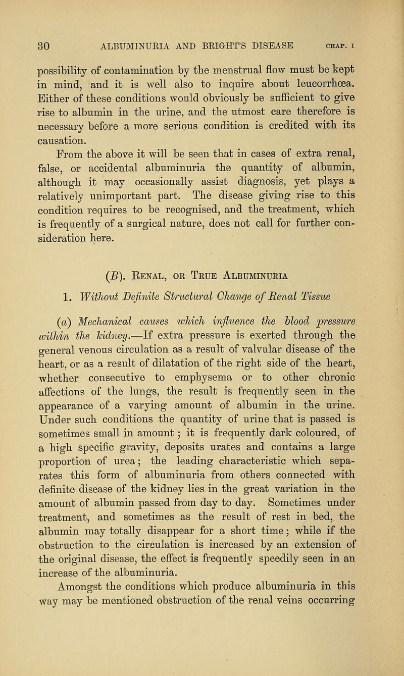 possibility of contamination by tbe menstrual flow must be kept in mind, and it is well also to inquire about leucorrhoea. Either of these conditions would obviously be sufficient to give rise to albumin in the urine, and the utmost care therefore is necessary before a more serious condition is credited with its causation. From the above it will be seen that in cases of extra renal, false, or accidental albuminuria the quantity of albumin, although it may occasionally assist diagnosis, yet plays a relatively unimportant part. The disease giving rise to this condition requires to be recognised, and the treatment, which is frequently of a surgical nature, does not call for further con- sideration here. (B). Kenal, or True Albuminuria 1. Without Definite Structural Change of Renal Tissue (a) Mechanical causes ivhich influence the blood pressure within the Mdney.—If extra pressure is exerted through the general venous circulation as a result of valvular disease of the heart, or as a result of dilatation of the right side of the heart, whether consecutive to emphysema or to other chronic affections of the lungs, the result is frequently seen in the appearance of a varying amount of albumin in the urine. Under such conditions the quantity of urine that is passed is sometimes small in amount; it is frequently dark coloured, of a high specific gravity, deposits urates and contains a large proportion of urea; the leading characteristic which sepa- rates this form of albuminuria from others connected with definite disease of the kidney lies in the great variation in the amount of albumin passed from day to day. Sometimes under treatment, and sometimes as the result of rest in bed, the albumin may totally disappear for a short time; while if the obstruction to the circulation is increased by an extension of the original disease, the effect is frequently speedily seen in an increase of the albuminuria. Amongst the conditions which produce albuminuria in this way may be mentioned obstruction of the renal veins occurring