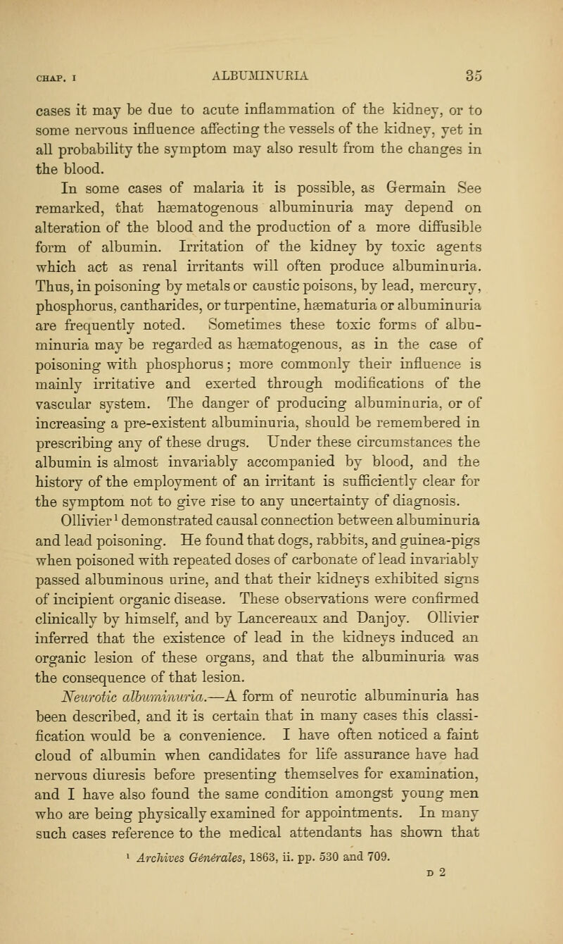 cases it may be due to acute inflammation of the kidney, or to some nervous influence affecting the vessels of the kidney, yet in all probability the symptom may also result from the changes in the blood. In some cases of malaria it is possible, as Germain See remarked, that hagmatogenous albuminuria may depend on alteration of the blood and the production of a more diffusible form of albumin. Irritation of the kidney by toxic agents which act as renal irritants will often produce albuminuria. Thus, in poisoning by metals or caustic poisons, by lead, mercury, phosphorus, cantharides, or turpentine, hsematuria or albuminuria are frequently noted. Sometimes these toxic forms of albu- minuria may be regarded as haematogenous, as in the case of poisoning with phosphorus; more commonly their influence is mainly irritative and exerted through modifications of the vascular system. The danger of producing albuminuria, or of increasing a pre-existent albuminuria, should be remembered in prescribing any of these drugs. Under these circumstances the albumin is almost invariably accompanied by blood, and the history of the employment of an irritant is suflBciently clear for the symptom not to give rise to any uncertainty of diagnosis. Ollivier ^ demonstrated causal connection between albuminuria and lead poisoning. He found that dogs, rabbits, and guinea-pigs when poisoned with repeated doses of carbonate of lead invariably passed albuminous urine, and that their kidneys exhibited signs of incipient organic disease. These observations were confirmed clinically by himself, and by Lancereaux and Danjoy. Ollivier inferred that the existence of lead in the kidneys induced an organic lesion of these organs, and that the albuminuria was the consequence of that lesion. Neurotic albumi7iuria.—A form of neurotic albuminuria has been described, and it is certain that in many cases this classi- fication would be a convenience. I have often noticed a faint cloud of albumin when candidates for life assurance have had nervous diuresis before presenting themselves for examination, and I have also found the same condition amongst young men who are being physically examined for appointments. In many such cases reference to the medical attendants has shown that ' ArcUves Gindrales, 1863, ii. pp. 530 and 709. D 2