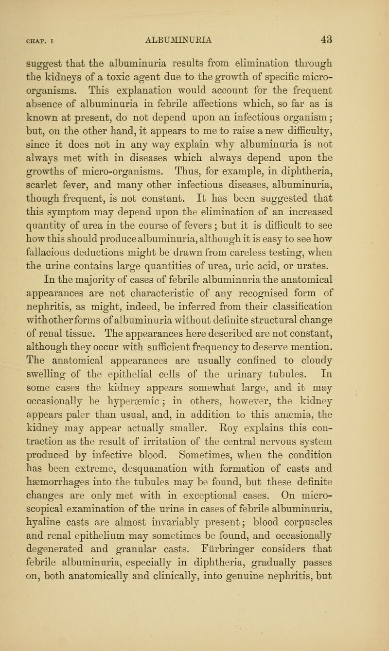 suggest that the albuminuria results from elimination through the kidneys of a toxic agent due to the growth of specific micro- organisms. This explanation would account for the frequent absence of albuminuria in febrile affections which, so far as is known at present, do not depend upon an infectious organism; but, on the other hand, it appears to me to raise a new difficulty, since it does not in any way explain why albuminuria is not always met with in diseases which always depend upon the growths of micro-organisms. Thus, for example, in diphtheria, scarlet fever, and many other infectious diseases, albuminuria, though frequent, is not constant. It has been suggested that this symptom may depend upon the elimination of an increased quantity of urea in the course of fevers; but it is difficult to see how this should produce albuminuria, although it is easy to see how fallacious deductions might be drawn from careless testing, when the urine contains large quantities of urea, uric acid, or urates. In the majority of cases of febrile albuminuria the anatomical appearances are not characteristic of any recognised form of nephritis, as might, indeed, be inferred from their classification with other forms of albuminuria without definite structural change of renal tissue. The appearances here described are not constant, although they occur with sufficient frequency to deserve mention. The anatomical appearances are usually confined to cloudy swelling of the epithelial cells of the urinary tubules. In some cases the kidney appears somewhat large, and it may occasionally be hypersemic; in others, however, the kidney appears paler than usual, and, in addition to this anaemia, the kidney may appear actually smaller. Roy explains this con- traction as the result of irritation of the central nervous system produced by infective blood. Sometimes, when the condition has been extreme, desquamation with formation of casts and haemorrhages into the tubules may be found, but these definite changes are only met with in exceptional cases. On micro- scopical examination of the urine in cases of febrile albuminuria, hyaline casts are almost invariably present; blood corpuscles and renal epithelium may sometimes be found, and occasionally degenerated and granular casts. Furbringer considers that febrile albuminuria, especially in diphtheria, gradually passes on, both anatomically and clinically, into genuine nephritis, but