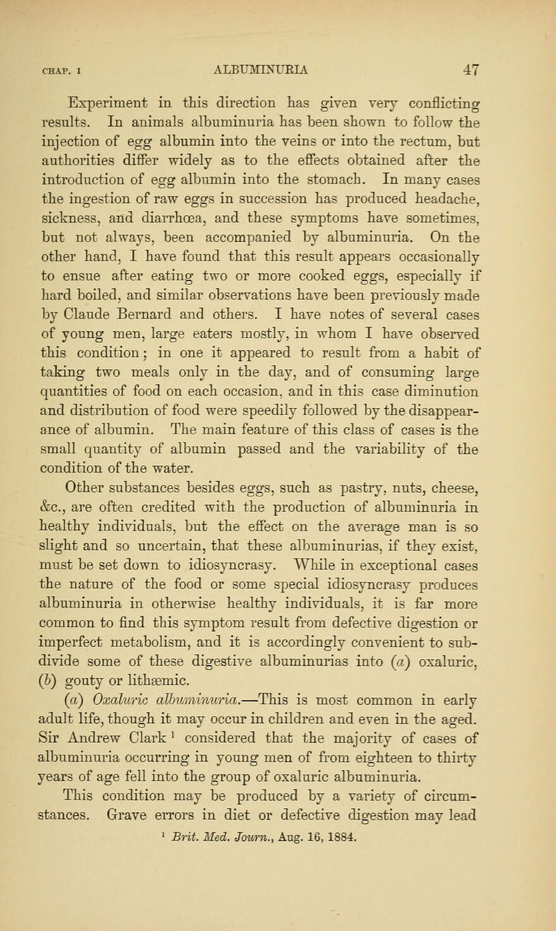 Experiment in this direction has given very conflicting results. In animals albuminuria has been shown to follow the injection of egg albumin into the veins or into the rectum, but authorities differ widely as to the effects obtained after the introduction of egg albumin into the stomach. In many cases the ingestion of raw eggs in succession has produced headache, sickness, and diarrhoea, and these symptoms have sometimes, but not always, been accompanied by albuminuria. On the other hand, I have found that this result appears occasionally to ensue after eating two or more cooked eggs, especially if hard boiled, and similar observations have been previously made by Claude Bernard and others. I have notes of several cases of young men, large eaters mostly, in whom I have observed this condition; in one it appeared to result from a habit of taking two meals only in the day, and of consuming large quantities of food on each occasion, and in this case diminution and distribution of food were speedily followed by the disappear- ance of albumin. The main feature of this class of cases is the small quantity of albumin passed and the variability of the condition of the water. Other substances besides eggs, such as pastry, nuts, cheese, &c., are often credited with the production of albuminuria in healthy individuals, but the effect on the average man is so slight and so uncertain, that these albuminurias, if they exist, must be set down to idiosyncrasy. While in exceptional cases the nature of the food or some special idiosyncrasy produces albuminuria in otherwise healthy individuals, it is far more common to find this symptom result from defective digestion or imperfect metabolism, and it is accordingly convenient to sub- divide some of these digestive albuminurias into (a) oxaluric, (h) gouty or lithEemic. (a) Oxaluric albuTninuria.—This is most common in early adult life, though it may occur in children and even in the aged. Sir Andrew Clark ^ considered that the majority of cases of albuminuria occurring in young men of from eighteen to thirty years of age fell into the group of oxaluric albuminuria. This condition may be produced by a variety of circum- stances. Grave errors in diet or defective digestion may lead ' Brit. Med. Jcnirn., Aug. 16, 1884.
