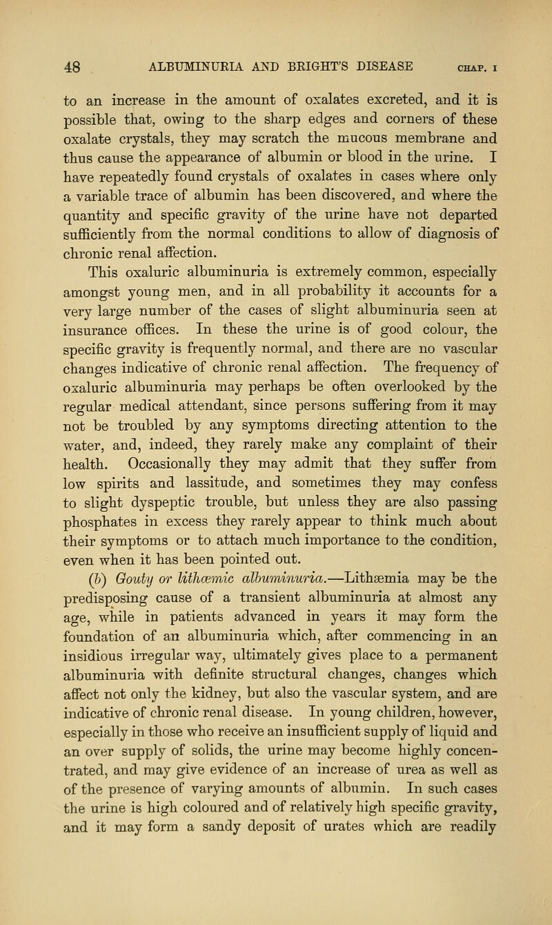 to an increase in the amount of oxalates excreted, and it is possible that, owing to the sharp edges and corners of these oxalate crystals, they may scratch the mucous membrane and thus cause the appearance of albumin or blood in the urine. I have repeatedly found crystals of oxalates in cases where only a variable trace of albumin has been discovered, and where the quantity and specific gravity of the urine have not departed sufficiently from the normal conditions to allow of diagnosis of chronic renal affection. This oxaluric albuminuria is extremely common, especially amongst young men, and in all probability it accounts for a very large number of the cases of slight albuminuria seen at insurance offices. In these the urine is of good colour, the specific gravity is frequently normal, and there are no vascular changes indicative of chronic renal affection. The frequency of oxaluric albuminuria may perhaps be often overlooked by the regular medical attendant, since persons suffering from it may not be troubled by any symptoms directing attention to the water, and, indeed, they rarely make any complaint of their health. Occasionally they may admit that they suffer from low spirits and lassitude, and sometimes they may confess to slight dyspeptic trouble, but unless they are also passing phosphates in excess they rarely appear to think much about their symptoms or to attach much importance to the condition, even when it has been pointed out. (&) Gouty or lithcemic albuminuria.—Lithsemia may be the predisposing cause of a transient albuminuria at almost any age, while in patients advanced in years it may form the foundation of an albuminuria which, after commencing in an insidious irregular way, ultimately gives place to a permanent albuminuria with definite structural changes, changes which affect not only the kidney, but also the vascular system, and are indicative of chronic renal disease. In young children, however, especially in those who receive an insufficient supply of liquid and an over supply of solids, the urine may become highly concen- trated, and may give evidence of an increase of urea as well as of the presence of varying amounts of albumin. In such cases the urine is high coloured and of relatively high specific gravity, and it may form a sandy deposit of urates which are readily