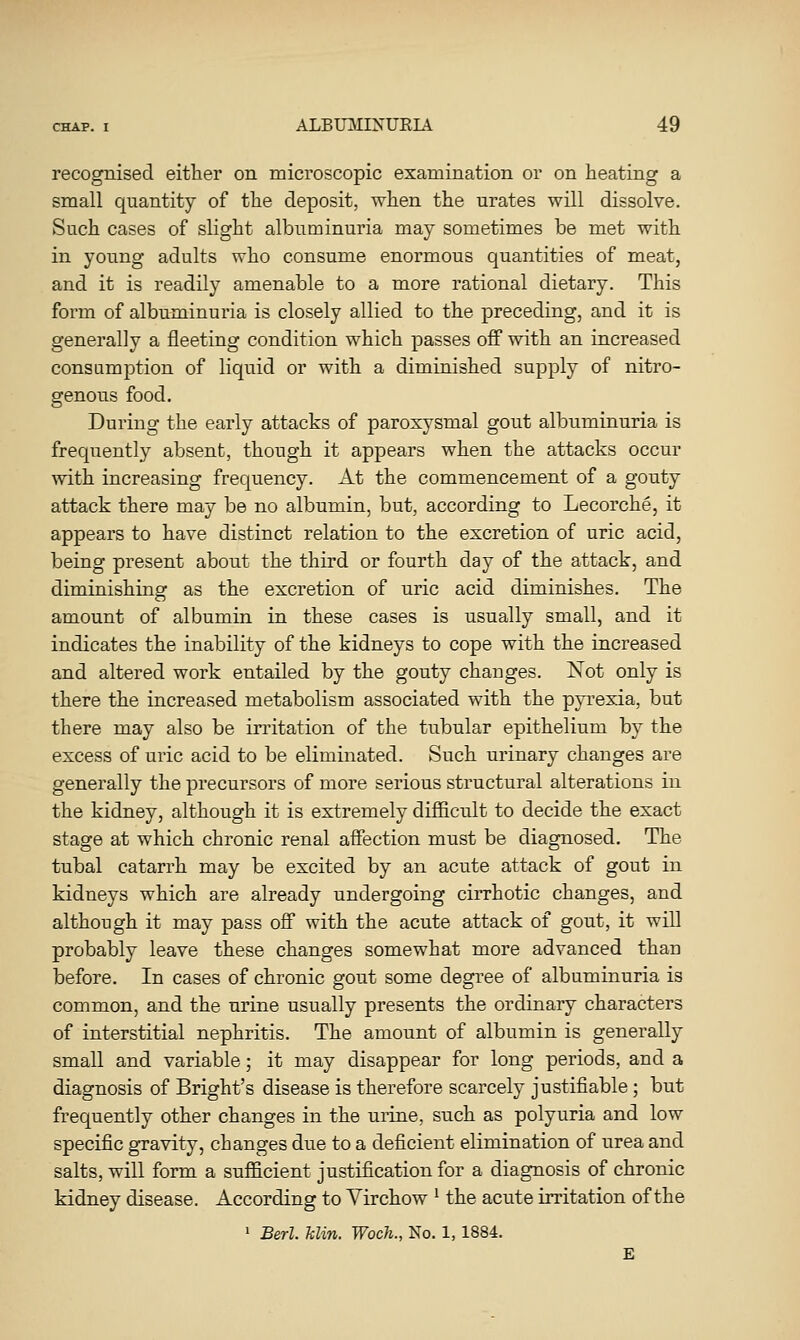 recognised either on microscopic examination or on heating a small quantity of the deposit, when the urates will dissolve. Such cases of slight albuminuria may sometimes be met with in young adults who consume enormous quantities of meat, and it is readily amenable to a more rational dietary. This form of albuminuria is closely allied to the preceding, and it is generally a fleeting condition which passes off with an increased consumption of liquid or with a diminished supply of nitro- genous food. During the early attacks of paroxysmal gout albuminuria is frequently absent, though it appears when the attacks occur with increasing frequency. At the commencement of a gouty attack there may be no albumin, but, according to Lecorche, it appears to have distinct relation to the excretion of uric acid, being present about the third or fourth day of the attack, and diminishing as the excretion of uric acid diminishes. The amount of albumin in these cases is usually small, and it indicates the inability of the kidneys to cope with the increased and altered work entailed by the gouty changes. Not only is there the increased metabolism associated with the pyrexia, but there may also be in-itation of the tubular epithelium by the excess of uric acid to be eliminated. Such urinary changes are generally the precursors of more serious structural alterations in the kidney, although it is extremely difficult to decide the exact stage at which chronic renal affection must be diagnosed. The tubal catarrh may be excited by an acute attack of gout in kidneys which are already undergoing cirrhotic changes, and although it may pass off with the acute attack of gout, it will probably leave these changes somewhat more advanced than before. In cases of chronic gout some degree of albuminuria is common, and the urine usually presents the ordinary characters of interstitial nephritis. The amount of albumin is generally small and variable; it may disappear for long periods, and a diagnosis of Bright's disease is therefore scarcely justifiable; but frequently other changes in the urine, such as polyuria and low specific gravity, changes due to a deficient elimination of urea and salts, will form a sufficient justification for a diagnosis of chronic kidney disease. According to Yirchow ^ the acute irritation of the > Berl. Min. Woch., No. 1, 1884. £