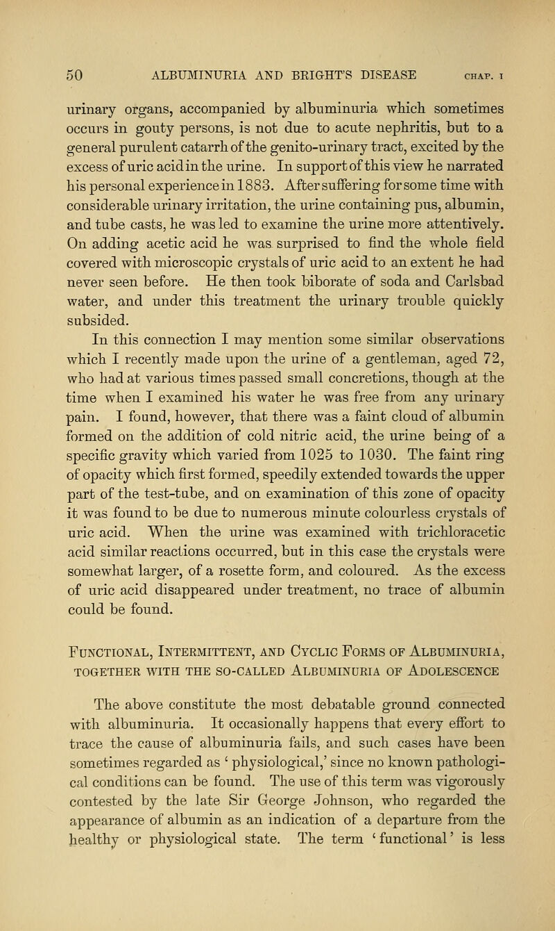 urinary organs, accompanied by albuminuria which sometimes occurs in gouty persons, is not due to acute nephritis, but to a general purulent catarrh of the genito-urinary tract, excited by the excess of uric acid in the urine. In support of this view he narrated his personal experience in 18 8 3. After suffering for some time with considerable urinary irritation, the urine containing pus, albumin, and tube casts, he was led to examine the urine more attentively. On adding acetic acid he was. surprised to find the whole field covered with microscopic crystals of uric acid to an extent he had never seen before. He then took biborate of soda and Carlsbad water, and under this treatment the urinary trouble quickly subsided. In this connection I may mention some similar observations which I recently made upon the urine of a gentleman, aged 72, who had at various times passed small concretions, though at the time when I examined his water he was free from any urinary pain. I found, however, that there was a faint cloud of albumin formed on the addition of cold nitric acid, the urine being of a specific gravity which varied from 1025 to 1030. The faint ring of opacity which first formed, speedily extended towards the upper part of the test-tabe, and on examination of this zone of opacity it was found to be due to numerous minute colourless crystals of uric acid. When the urine was examined with trichloracetic acid similar reactions occurred, but in this case the crystals were somewhat larger, of a rosette form, and coloured. As the excess of uric acid disappeared under treatment, no trace of albumin could be found. Functional, Intermittent, and Cyclic Forms of Albuminuria, together with the so-called albuminuria of adolescence The above constitute the most debatable ground connected with albuminuria. It occasionally happens that every effort to trace the cause of albuminuria fails, and such cases have been sometimes regarded as ' physiological,' since no known pathologi- cal conditions can be found. The use of this term was vigorously contested by the late Sir George Johnson, who regarded the appearance of albumin as an indication of a departure from the healthy or physiological state. The term ' functional' is less