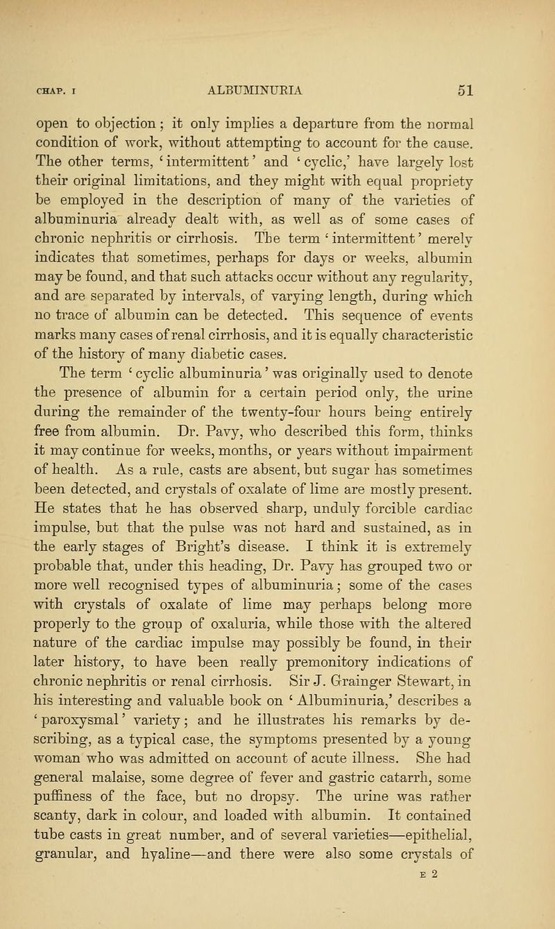 open to objection; it only implies a departure from the normal condition of work, without attempting to account for the cause. The other terms, 'intermittent' and 'cyclic,' have largely lost their original limitations, and they might with equal propriety be employed in the description of many of the varieties of albuminuria already dealt with, as well as of some cases of chronic nephritis or cirrhosis. The term 'intermittent' merely indicates that sometimes, perhaps for days or weeks, albumin may be found, and that such attacks occur without any regularity, and are separated by intervals, of varying length, during which no trace of albumin can be detected. This sequence of events marks many cases of renal cirrhosis, and it is equally characteristic of the history of many diabetic cases. The term ' cyclic albuminuria' was originally used to denote the presence of albumin for a certain period only, the urine during the remainder of the twenty-four hours being entirely free from albumin. Dr. Pavy, who described this form, thinks it may continue for weeks, months, or years without impairment of health. As a rule, casts are absent, but sugar has sometimes been detected, and crystals of oxalate of lime are mostly present. He states that he has observed sharp, unduly forcible cardiac impulse, but that the pulse was not hard and sustained, as in the early stages of Bright's disease. I think it is estremely probable that, under this heading, Dr. Pavy has grouped two or more well recognised types of albuminuria; some of the cases with crystals of oxalate of lime may perhaps belong more properly to the group of oxaluria, while those with the altered nature of the cardiac impulse may possibly be found, in their later history, to have been really premonitory indications of chronic nephritis or renal cirrhosis. Sir J. Grainger Stewart, in his interesting and valuable book on ' Albuminuria,' describes a ' paroxysmal' variety; and he illustrates his remarks by de- scribing, as a typical case, the symptoms presented by a young woman who was admitted on account of acute illness. She had general malaise, some degree of fever and gastric catarrh, some puffiness of the face, but no dropsy. The urine was rather scanty, dark in colour, and loaded with albumin. It contained tube casts in great number, and of several varieties—epithelial, granular, and hyaline—and there were also some crystals of E 2