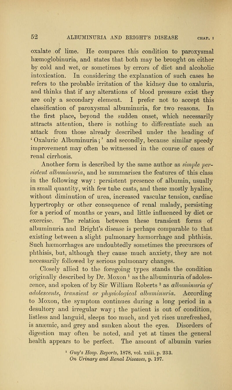 oxalate of lime. He compares this condition to paroxysmal hsemoglobinuria, and states that both may be brought on either by cold and wet, or sometimes by errors of diet and alcoholic intoxication. In considering the explanation of such cases he refers to the probable irritation of the kidney due to oxaluria, and thinks that if any alterations of blood pressure exist they are only a secondary element. I prefer not to accept this classification of paroxysmal albuminuria, for two reasons. In the first place, beyond the sudden onset, which necessarily attracts attention, there is nothing to differentiate such an attack from those already described under the heading of ' Oxaluric Albuminuria;' and secondly, because similar speedy improvement may often be witnessed in the course of cases of renal cirrhosis. Another form is described by the same author as simple per- sistent albuminuria, and he summarises the features of this class in the following way: persistent presence of albumin, usually in small quantity, with few tube casts, and these mostly hyaline, without diminution of urea, increased vascular tension, cardiac hypertrophy or other consequence of renal malady, persisting for a period of months or years, and little inflaenced by diet or exercise. The relation between these transient forms of albuminuria and Bright's disease is perhaps comparable to that existing between a slight pulmonary haemorrhage and phthisis. Such haemorrhages are undoubtedly sometimes the precursors of phthisis, but, although they cause much anxiety, they are not necessarily followed by serious pulmonary changes. Closely allied to the foregoing types stands the condition originally described by Dr. Moxon ^ as the albuminuria of adoles- cence, and spoken of by Sir William Roberts ^ as albuminuria of adolescents, transient or physiological albuminuria. According to Moxon, the symptom continues during a long period in a desultory and irregular way; the patient is out of condition, listless and languid, sleeps too much, and yet rises unrefreshed, is anaemic, and grey and sunken about the eyes. Disorders of digestion may often be noted, and yet at times the general health appears to be perfect. The amount of albumin varies ' Guy's Hosp. Beports, 1878, vol. xxiii. p. 233. On Urinary and Benal Diseases, p. 197.