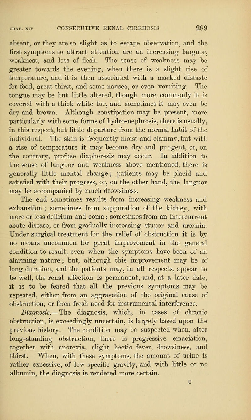 absent, or they are so slight as to escape observation, and the first symptoms to attract attention are an increasing languor, weakness, and loss of flesh. The sense of weakness may be greater towards the evening, when there is a slight rise of temperature, and it is then associated with a marked distaste for food, great thirst, and some nausea, or even vomiting. The tongue may be but little altered, though more commonly it is covered with a thick white fur, and sometimes it may even be dry and brown. Although constipation may be present, more particularly with some forms of hydro-nephrosis, there is usually, in this respect, but little departure from the normal habit of the individual. The skin is frequently moist and clammy, but with a rise of temperature it may become dry and pungent, or, on the contrary, profuse diaphoresis may occur. In addition to the sense of languor and weakness above mentioned, there is generally little mental change ; patients may be placid and satisfied with their progress, or, on the other hand, the languor may be accompanied by much drowsiness. The end sometimes results from increasing weakness and exhaustion ; sometimes from suppuration of the kidney, with more or less delirium and coma; sometimes from an intercurrent acute disease, or from gradually increasing stupor and uraemia. Under surgical treatment for the relief of obstruction it is by no means uncommon for great improvement in the general condition to result, even when the symptoms have been of an alarming nature ; but, although this improvement may be of long duration, and the patients may, in all respects, appear to be well, the renal affection is permanent, and, at a later date, it is to be feared that all the previous symptoms may be repeated, either from an aggravation of the original cause of obstruction, or from fresh need for instrumental interference. Diagnosis.—The diagnosis, which, in cases of chronic obstruction, is exceedingly uncertain, is largely based upon the previous history. The condition may be suspected when, after long-standing obstruction, there is progressive emaciation, together with anorexia, slight hectic fever, drowsiness, and thirst. When, with these symptoms, the amount of urine is rather excessive, of low specific gravity, and with little or no albumin, the diagnosis is rendered more certain. U