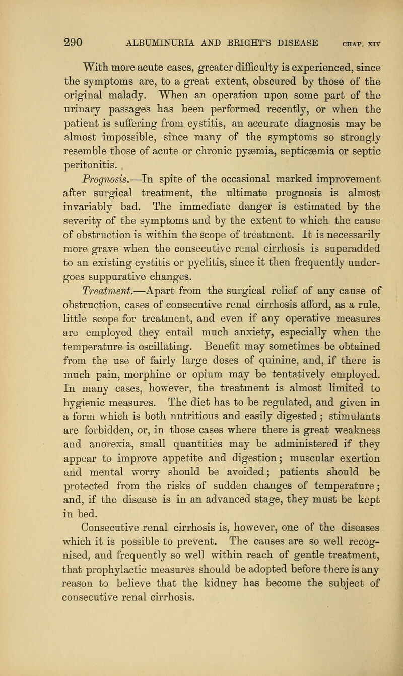 With more acute cases, greater difficulty is experienced, since the symptoms are, to a great extent, obscured by those of the original malady. When an operation upon some part of the urinary passages has been performed recently, or when the patient is suffering from cystitis, an accurate diagnosis may be almost impossible, since many of the symptoms so strongly resemble those of acute or chronic pyemia, septicaemia or septic peritonitis. Prognosis.—In spite of the occasional marked improvement after surgical treatment, the ultimate prognosis is almost invariably bad. The immediate danger is estimated by the severity of the symptoms and by the extent to which the cause of obstruction is within the scope of treatment. It is necessarily more grave when the consecutive renal cirrhosis is superadded to an existing cystitis or pyelitis, since it then frequently under- goes suppurative changes. Treatment.—Apart from the surgical relief of any cause of obstruction, cases of consecutive renal cirrhosis afford, as a rule, little scope for treatment, and even if any operative measures are employed they entail much anxiety, especially when the temperature is oscillating. Benefit may sometimes be obtained from the use of fairly large doses of quinine, and, if there is much pain, morphine or opium may be tentatively employed. In many cases, however, the treatment is almost limited to hygienic measures. The diet has to be regulated, and given in a form which is both nutritious and easily digested; stimulants are forbidden, or, in those cases where there is great weakness and anorexia, small quantities may be administered if they appear to improve appetite and digestion; muscular exertion and mental worry should be avoided; patients should be protected from the risks of sudden changes of temperature; and, if the disease is in an advanced stage, they must be kept in bed. Consecutive renal cirrhosis is, however, one of the diseases which it is possible to prevent. The causes are so well recog- nised, and frequently so well within reach of gentle treatment, that prophylactic measures should be adopted before there is any reason to believe that the kidney has become the subject of consecutive renal cirrhosis.