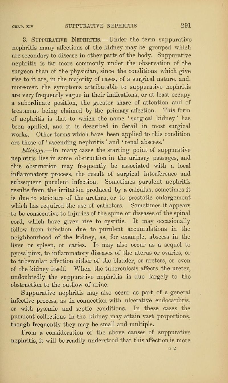 3. SuppuKATiVE Nephritis.—Under the term suppurative nephritis many affections of the kidney may be grouped which are secondary to disease in other parts of the body. Suppurative nephritis is far more commonly under the observation of the surgeon than of the physician, since the conditions which give rise to it are, in the majority of cases, of a surgical nature, and, moreover, the symptoms attributable to suppurative nephritis are very frequently vague in their indications, or at least occupy a subordinate position, the greater share of attention and of treatment being claimed by the primary affection. This form of nephritis is that to which the name ' surgical kidney' has been applied, and it is described in detail in most surgical works. Other terms which have been applied to this condition are those of ' ascending nephritis ' and ' renal abscess.' Etiology.—In many cases the starting point of suppurative nephritis lies in some obstruction in the urinary passages, and this obstruction may frequently be associated with a local inflammatory process, the result of surgical interference and subsequent purulent infection. Sometimes purulent nephritis results from the irritation produced by a calculus, sometimes it is due to stricture of the urethra, or to prostatic enlargement which has required the use of catheters. Sometimes it appears to be consecutive to injuries of the spine or diseases of the spinal cord, which have given rise to cystitis. It may occasionally follow from infection due to purulent accumulations in the neighbourhood of the kidney, as, for example, abscess in the liver or spleen, or caries. It may also occur as a sequel to pyosalpinx, to inflammatory diseases of the uterus or ovaries, or to tubercular affection either of the bladder, or ureters, or even of the kidney itself. When the tuberculosis affects the ureter, undoubtedly the suppurative nephritis is due largely to the obstruction to the outflow of nrine. Suppurative nephritis may also occur as part of a general infective process, as in connection with ulcerative endocarditis, or with pyasmic and septic conditions. In these cases the purulent collections in the kidney may attain vast proportions, though frequently they may be small and multiple. From a consideration of the above causes of suppurative nephritis, it will be readily understood that this affection is more