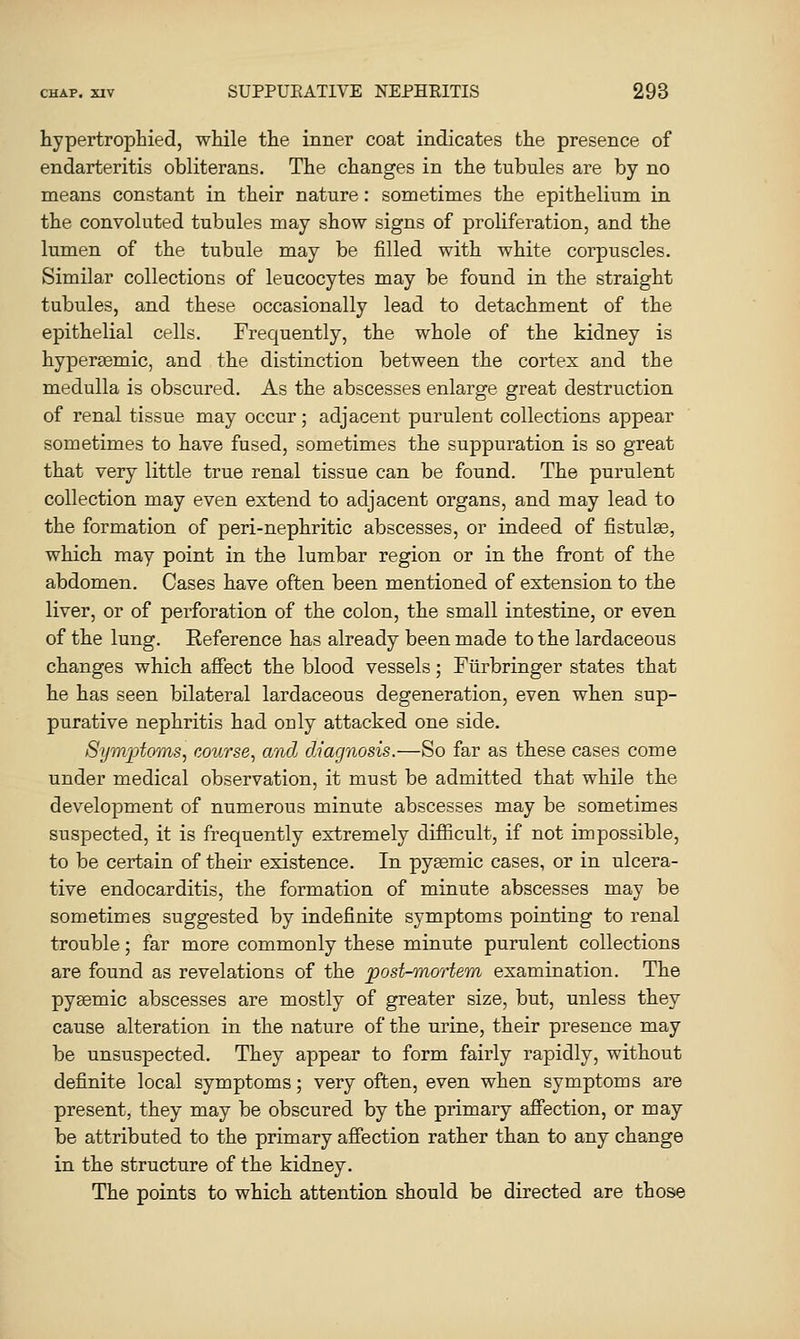 hypertrophied, while the inner coat indicates the presence of endarteritis obliterans. The changes in the tubules are by no means constant in their nature: sometimes the epithelium in the convoluted tubules may show signs of proliferation, and the lumen of the tubule may be filled with white corpuscles. Similar collections of leucocytes may be found in the straight tubules, and these occasionally lead to detachment of the epithelial cells. Frequently, the whole of the kidney is hypersemic, and the distinction between the cortex and the medulla is obscured. As the abscesses enlarge great destruction of renal tissue may occur; adjacent purulent collections appear sometimes to have fused, sometimes the suppuration is so great that very little true renal tissue can be found. The purulent collection may even extend to adjacent organs, and may lead to the formation of peri-nephritic abscesses, or indeed of fistulse, which may point in the lumbar region or in the front of the abdomen. Cases have often been mentioned of extension to the liver, or of perforation of the colon, the small intestine, or even of the lung. Reference has already been made to the lardaceous changes which afiect the blood vessels; Fiirbringer states that he has seen bilateral lardaceous degeneration, even when sup- purative nephritis had only attacked one side. 8ijm]jtoms^ course^ and diagnosis.—So far as these cases come under medical observation, it must be admitted that while the development of numerous minute abscesses may be sometimes suspected, it is frequently extremely difficult, if not impossible, to be certain of their existence. In pyjemic cases, or in ulcera- tive endocarditis, the formation of minute abscesses may be sometimes suggested by indefinite symptoms pointing to renal trouble; far more commonly these minute purulent collections are found as revelations of the post-mortem examination. The pyaemic abscesses are mostly of greater size, but, unless they cause alteration in the nature of the urine, their presence may be unsuspected. They appear to form fairly rapidly, without definite local symptoms; very often, even when symptoms are present, they may be obscured by the primary affection, or may be attributed to the primary affection rather than to any change in the structure of the kidney. The points to which attention should be directed are those