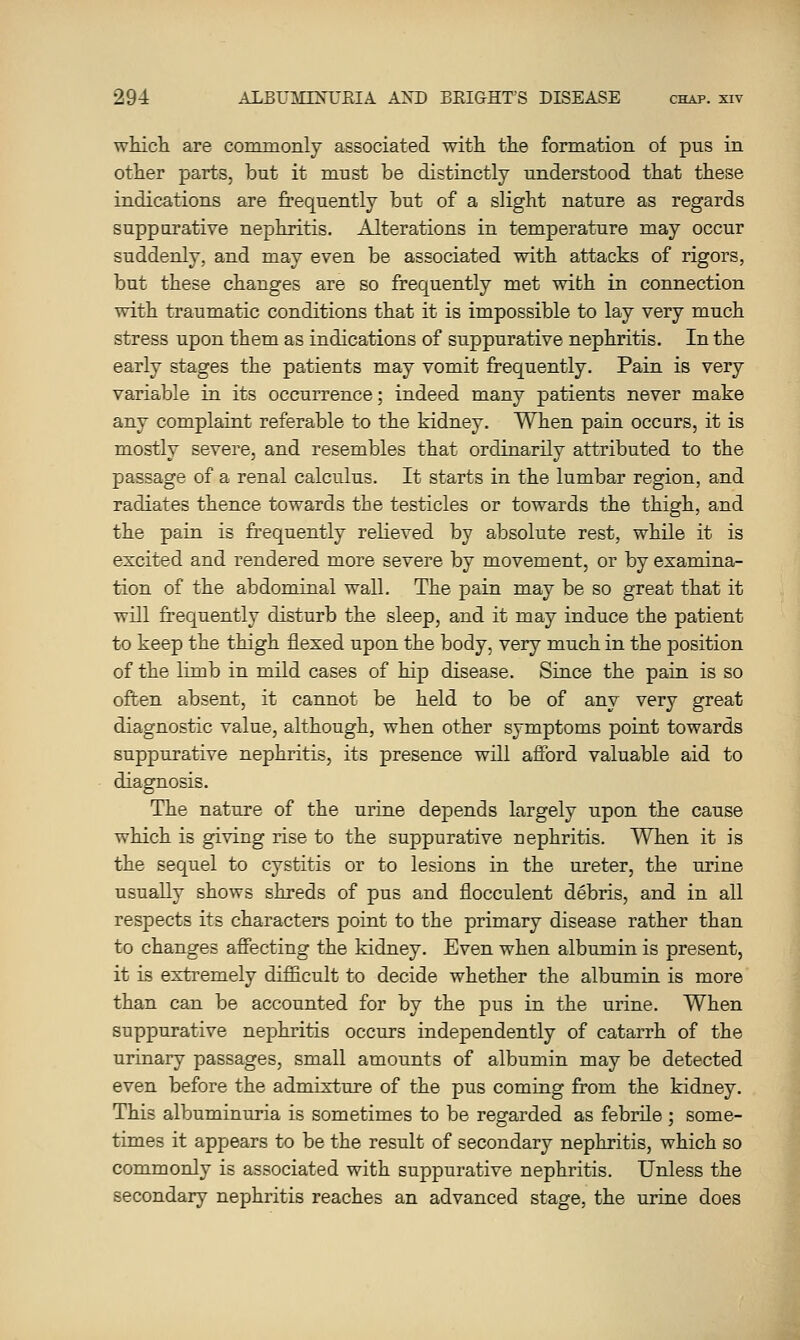 whicli are commonly associated witli the formation of pus in other parts, but it must be distinctly understood that these indications are frequently but of a slight nature as regards supparative nephritis. Alterations in temperature may occur suddenly, and may even be associated with attacks of rigors, but these changes are so frequently met with in connection with traumatic conditions that it is impossible to lay very much stress upon them as indications of suppurative nephritis. In the early stages the patients may vomit frequently. Pain is very variable in its occurrence; indeed many patients never make any complaint referable to the kidney. When pain occurs, it is mostly severe, and resembles that ordinarily attributed to the passage of a renal calculus. It starts in the lumbar region, and radiates thence towards the testicles or towards the thigh, and the pain is frequently relieved by absolute rest, while it is excited and rendered more severe by movement, or by examina- tion of the abdominal wall. The pain may be so great that it will frequently disturb the sleep, and it may induce the patient to keep the thigh flexed upon the body, very much in the position of the limb in mild cases of hip disease. Since the pain is so often absent, it cannot be held to be of any very great diagnostic value, although, when other symptoms point towards suppurative nephritis, its presence will afford valuable aid to diagnosis. The nature of the urine depends largely upon the cause which is giving rise to the suppurative nephritis. When it is the sequel to cystitis or to lesions in the ureter, the m'ine usually shows shreds of pus and flocculent debris, and in all respects its characters point to the primary disease rather than to changes affecting the kidney. Even when albumin is present, it is extremely difficult to decide whether the albumin is more than can be accounted for by the pus in the urine. When suppurative nephritis occurs independently of catarrh of the urinary passages, small amounts of albumin may be detected even before the admixture of the pus coming from the kidney. This albuminuria is sometimes to be regarded as febrile; some- times it appears to be the result of secondary nephritis, which so commonly is associated with suppurative nephritis. Unless the secondary nephritis reaches an advanced stage, the urine does