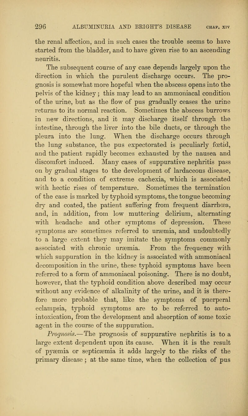tlie renal affection, and in such cases the trouble seems to have started from the bladder, and to have given rise to an ascending neuritis. The subsequent course of any case depends largely upon the direction in which the purulent discharge occurs. The pro- gnosis is somewhat more hopeful when the abscess opens into the pelvis of the kidney; this may lead to an ammoniacal condition of the urine, but as the flow of pus gradually ceases the urine returns to its normal reaction. Sometimes the abscess burrows in new directions, and it may discharge itself through the intestine, through the liver into the bile ducts, or through the pleura into the lung. When the discharge occurs through the lung substance, the pus expectorated is peculiarly foetid, and the patient rapidly becomes exhausted by the nausea and discomfort induced. ]\Iany cases of suppurative nephritis pass on by gradual stages to the development of lardaceous disease, and to a condition of extreme cachexia, which is associated with hectic rises of temperature. Sometimes the termination of the case is marked by typhoid symptoms, the tongue becoming dry and coated, the patient suffering from frequent diarrhoea, and, in addition, from low muttering delirium, alternating with headache and other symptoms of depression. These symptoms are sometimes referred to uremia, and undoubtedly to a large extent they may imitate the symptoms commonly associated with chronic ursemia. From the frequency with which suppuration in the kidney is associated with ammoniacal decomposition in the urine, these typhoid symptoms have been referred to a form of ammoniacal poisoning. There is no doubt, however, that the typhoid condition above described may occur without any evidence of alkaliuity of the urine, and it is there- fore more probable that, like the symptoms of puerperal eclampsia, typhoid symptoms are to be referred to auto- intoxication, from the development and absorption of some toxic agent in the course of the suppuration. Prognosis.—The prognosis of suppurative nephritis is to a large extent dependent upon its cause. When it is the result of pyaemia or septicsemia it adds largely to the risks of the primary disease ; at the same time, when the collection of pus