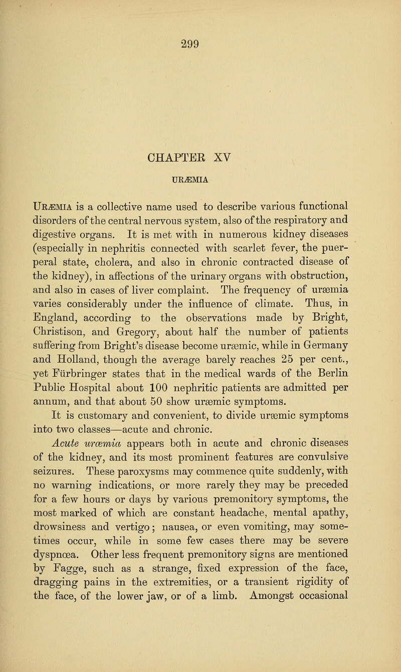 CHAPTER XV URAEMIA Uremia is a collective name used to describe various functional disorders of the central nervous system, also of the respiratory and digestive organs. It is met with in numerous kidney diseases (especially in nephritis connected with scarlet fever, the puer- peral state, cholera, and also in chronic contracted disease of the kidney), in affections of the urinary organs with obstruction, and also in cases of liver complaint. The frequency of uraemia varies considerably under the influence of climate. Thus, in England, according to the observations made by Bright, Ohristison, and Gregory, about half the number of patients sviffering from Bright's disease become ursemic, while in Germany and Holland, though the average barely reaches 25 per cent., yet Fiirbringer states that in the medical wards of the Berlin Public Hospital about 100 nephritic patients are admitted per annum, and that about 50 show ureemic symptoms. It is customary and convenient, to divide urasmic symptoms into two classes—acute and chronic. Acute urcemia appears both in acute and chronic diseases of the kidney, and its most prominent features are convulsive seizures. These paroxysms may commence quite suddenly, with no warning indications, or more rarely they may be preceded for a few hours or days by various premonitory symptoms, the most marked of which are constant headache, mental apathy, drowsiness and vertigo; nausea, or even vomiting, may some- times occur, while in some few cases there may be severe dyspnoea. Other less frequent premonitory signs are mentioned by Fagge, such as a strange, fixed expression of the face, dragging pains in the extremities, or a transient rigidity of the face, of the lower jaw, or of a limb. Amongst occasional