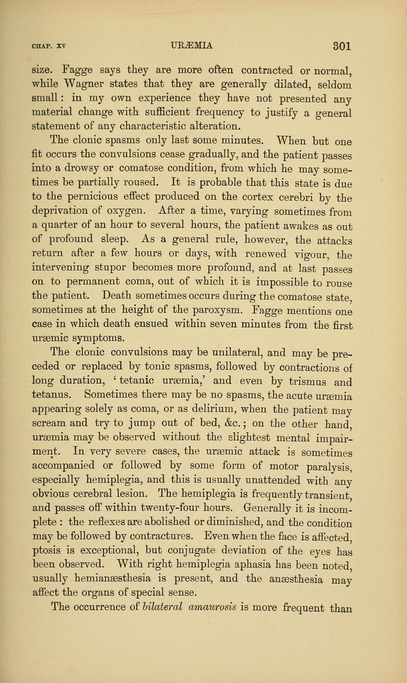 size. Fagge says they are more often contracted or normal, while Wagner states that they are generally dilated, seldom small: in my own experience they have not presented any material change with sufficient frequency to justify a general statement of any characteristic alteration. The clonic spasms only last some minutes. When but one fit occurs the convulsions cease gradually, and the patient passes into a drowsy or comatose condition, from which he may some- times be partially roused. It is probable that this state is due to the pernicious effect produced on the cortex cerebri by the deprivation of oxygen. After a time, varying sometimes from a quarter of an hour to several hours, the patient awakes as out of profound sleep. As a general rule, however, the attacks return after a few hours or days, with renewed vigour, the intervening stupor becomes more profound, and at last passes on to permanent coma, out of which it is impossible to rouse the patient. Death sometimes occurs during the comatose state sometimes at the height of the paroxysm. Fagge mentions one case in which death ensued within seven minutes from the first uremic symptoms. The clonic convulsions may be unilateral, and may be pre- ceded or replaced by tonic spasms, followed by contractions of long duration, ' tetanic urgemia,' and even by trismus and tetanus. Sometimes there may be no spasms, the acute uremia appearing solely as coma, or as delirium, when the patient may scream and try to jump out of bed, &c.; on the other hand ureemia may be observed without the slightest mental impair- ment. In very severe cases, the uraemic attack is sometimes accompanied or followed by some form of motor paralysis especially hemiplegia, and this is usually unattended with any obvious cerebral lesion. The hemiplegia is frequently transient and passes off within twenty-four hours. Generally it is incom- plete : the reflexes are abolished or diminished, and the condition may be followed by contractures. Even when the face is affected ptosis is exceptional, but conjugate deviation of the eyes has been observed. With right hemiplegia aphasia has been noted usually hemianassthesia is present, and the angesthesia may affect the organs of special sense. The occurrence of bilateral amaurosis is more frequent than
