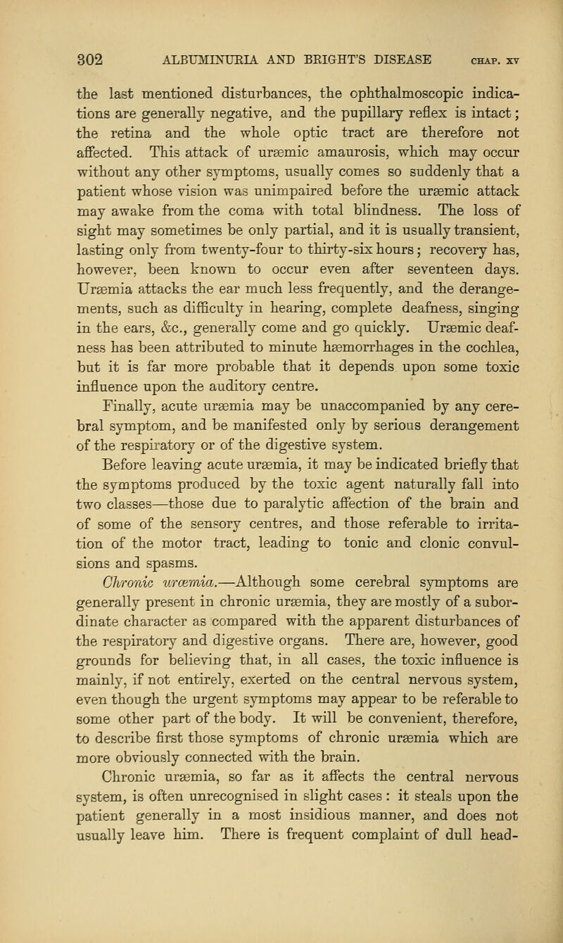 the last mentioiied disturbances, the ophthalmoscopic indica- tions are generally negative, and the pupillary reflex is intact; the retina and the whole optic tract are therefore not affected. This attack of uremic amaurosis, which may occur without any other symptoms, usually comes so suddenly that a patient whose vision was unimpaired before the ursemic attack may awake from the coma with total blindness. The loss of sight may sometimes be only partial, and it is usually transient, lasting only from twenty-four to thirty-six hours; recovery has, however, been known to occur even after seventeen days. Urgemia attacks the ear much less frequently, and the derange- ments, such as difl&culty in hearing, complete deafness, singing in the ears, &c., generally come and go quickly. Ureemic deaf- ness has been attributed to minute hsemorrhages in the cochlea, but it is far more probable that it depends upon some toxic influence upon the auditory centre. Finally, acute uraemia may be unaccompanied by any cere- bral symptom, and be manifested only by serious derangement of the respiratory or of the digestive system. Before leaving acute uremia, it may be indicated briefly that the symptoms produced by the toxic agent naturally fall into two classes—those due to paralytic affection of the brain and of some of the sensory centres, and those referable to irrita- tion of the motor tract, leading to tonic and clonic convul- sions and spasms. Chronic urcemia.—Although some cerebral symptoms are generally present in chronic uraemia, they are mostly of a subor- dinate character as compared with the apparent disturbances of the respiratory and digestive organs. There are, however, good grounds for believing that, in all cases, the toxic influence is mainly, if not entirely, exerted on the central nervous system, even though the urgent symptoms may appear to be referable to some other part of the body. It will be convenient, therefore, to describe first those symptoms of chronic uraemia which are more obviously connected with the brain. Chronic uraemia, so far as it affects the central nervous system, is often unrecognised in slight cases : it steals upon the patient generally in a most insidious manner, and does not usually leave him. There is frequent complaint of dull head-