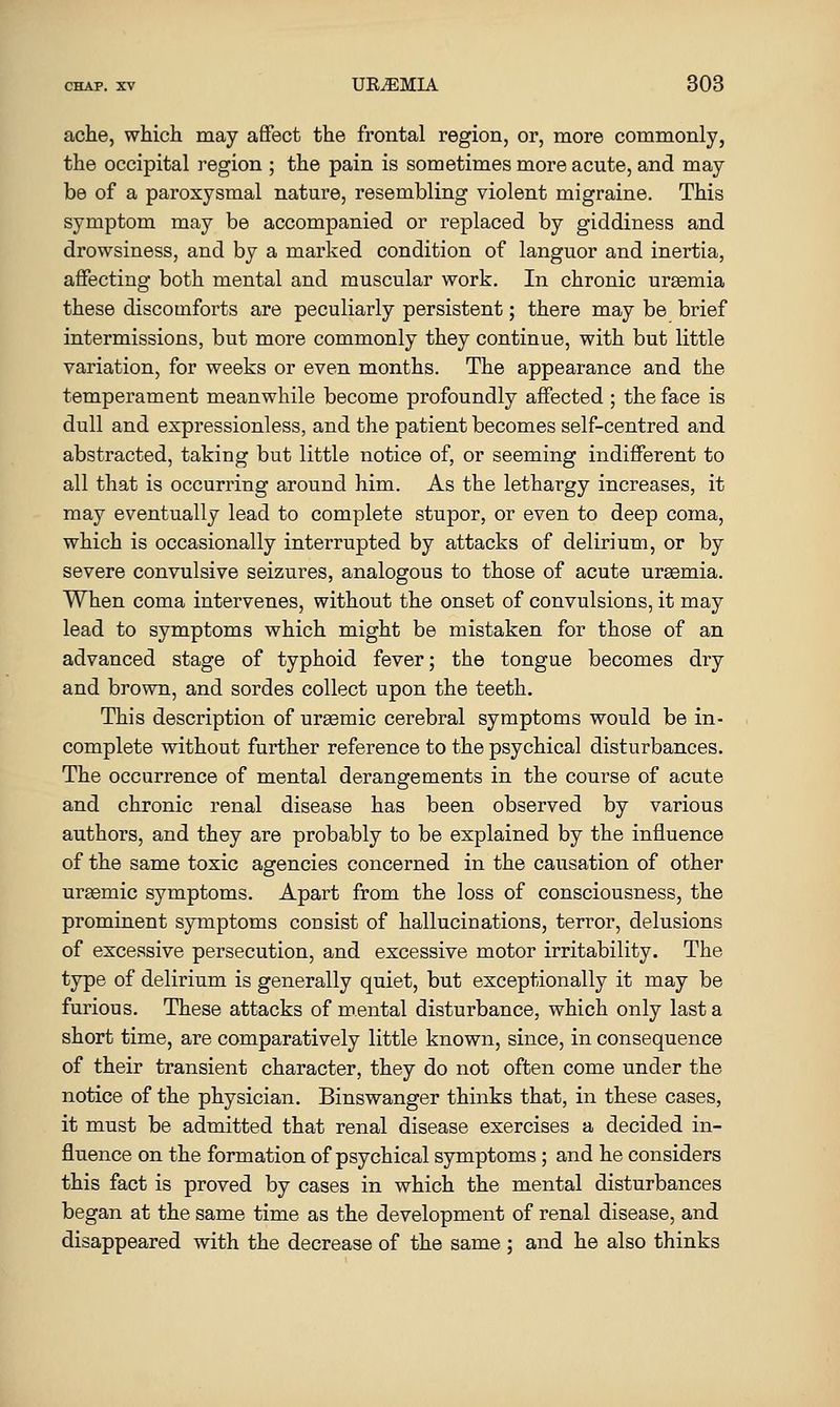 ache, which may affect the frontal region, or, more commonly, the occipital region ; the pain is sometimes more acute, and may be of a paroxysmal nature, resembling violent migraine. This symptom may be accompanied or replaced by giddiness and drowsiness, and by a marked condition of languor and inertia, affecting both mental and muscular work. In chronic uraemia these discomforts are peculiarly persistent; there may be brief intermissions, but more commonly they continue, with but little variation, for weeks or even months. The appearance and the temperament meanwhile become profoundly affected ; the face is dull and expressionless, and the patient becomes self-centred and abstracted, taking but little notice of, or seeming indifferent to all that is occurring around him. As the lethargy increases, it may eventually lead to complete stupor, or even to deep coma, which is occasionally interrupted by attacks of delirium, or by severe convulsive seizures, analogous to those of acute ursemia. When coma intervenes, without the onset of convulsions, it may lead to symptoms which might be mistaken for those of an advanced stage of typhoid fever; the tongue becomes dry and brown, and sordes collect upon the teeth. This description of ureemic cerebral symptoms would be in- complete without further reference to the psychical disturbances. The occurrence of mental derangements in the course of acute and chronic renal disease has been observed by various authors, and they are probably to be explained by the influence of the same toxic agencies concerned in the causation of other uraemic symptoms. Apart from the loss of consciousness, the prominent symptoms consist of hallucinations, terror, delusions of excessive persecution, and excessive motor irritability. The type of delirium is generally quiet, but exceptionally it may be furious. These attacks of mental disturbance, which only last a short time, are comparatively little known, since, in consequence of their transient character, they do not often come under the notice of the physician. Binswanger thinks that, in these cases, it must be admitted that renal disease exercises a decided in- fluence on the formation of psychical symptoms; and he considers this fact is proved by cases in which the mental disturbances began at the same time as the development of renal disease, and disappeared with the decrease of the same; and he also thinks