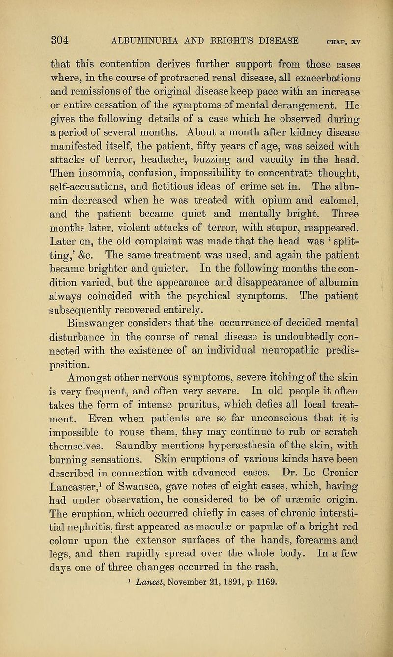 that this contention derives further support from those cases where, in the course of protracted renal disease, all exacerbations and remissions of the original disease keep pace with an increase or entire cessation of the symptoms of mental derangement. He gives the following details of a case which he observed during a period of several months. About a month after kidney disease manifested itself, the patient, fifty years of age, was seized with attacks of terror, headache, buzzing and vacuity in the head. Then insomnia, confusion, impossibility to concentrate thought, self-accusations, and fictitious ideas of crime set in. The albu- min decreased when he was treated with opium and calomel, and the patient became quiet and mentally bright. Three months later, violent attacks of terror, with stupor, reappeared. Later on, the old complaint was made that the head was ' split- ting,' &c. The same treatment was used, and again the patient became brighter and quieter. In the following months the con- dition varied, but the appearance and disappearance of albumin always coincided with the psychical symptoms. The patient subsequently recovered entirely. Binswanger considers that the occurrence of decided mental disturbance in the course of renal disease is undoubtedly con- nected with the existence of an individual neuropathic predis- position. Amongst other nervous symptoms, severe itching of the skin is very frequent, and often very severe. In old people it often takes the form of intense pruritus, which defies all local treat- ment. Even when patients are so far unconscious that it is impossible to rouse them, they may continue to rub or scratch themselves. Saundby mentions hypersesthesia of the skin, with burning sensations. Skin eruptions of various kinds have been described in connection with advanced cases. Dr. Le Cronier Lancaster,^ of Swansea, gave notes of eight cases, which, having had under observation, he considered to be of uraemic origin. The eruption, which occurred chiefly in cases of chronic intersti- tial nephritis, first appeared as maculse or papula of a bright red colour upon the extensor surfaces of the hands, forearms and legs, and then rapidly spread over the whole body. In a few days one of three changes occurred in the rash. ' Lancet, November 21, 1891, p. 1169.