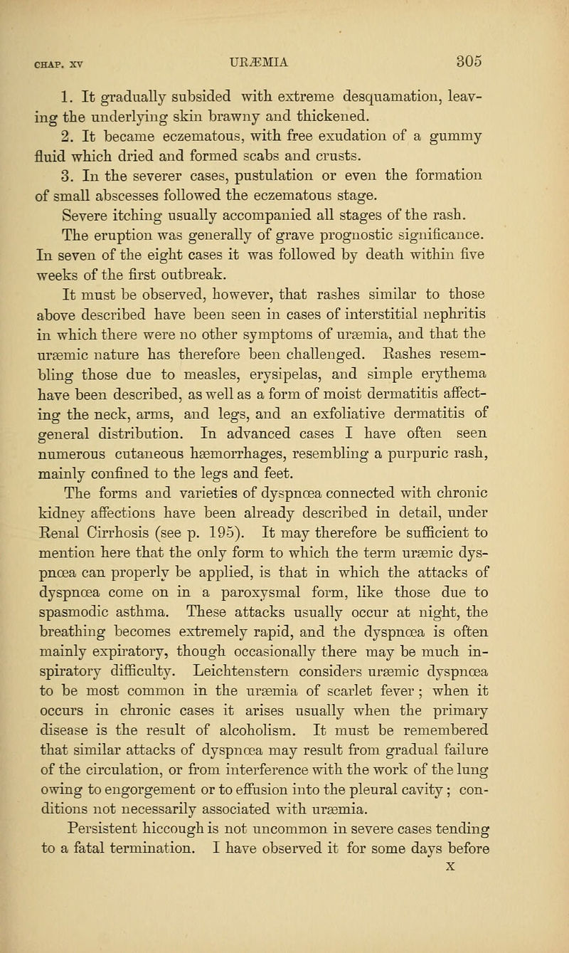 1. It gradually subsided with extreme desquamation, leav- ing the underlying skin brawny and thickened. 2. It became eczematous, with free exudation of a gummy fluid which dried and formed scabs and crusts. 3. In the severer cases, pustulation or even the formation of small abscesses followed the eczematous stage. Severe itching usually accompanied all stages of the rash. The eruption was generally of grave prognostic significance. In seven of the eight cases it was followed by death within five weeks of the first outbreak. It must be observed, however, that rashes similar to those above described have been seen in cases of interstitial nephritis in which there were no other symptoms of uraemia, and that the urfemic nature has therefore been challenged. Eashes resem- bling those due to measles, erysipelas, and simple erythema have been described, as well as a form of moist dermatitis afiect- ing the neck, arms, and legs, and an exfoliative dermatitis of general distribution. In advanced cases I have often seen numerous cutaneous hsemorrhages, resembling a purpuric rash, mainly confined to the legs and feet. The forms and varieties of dyspnoea connected with chronic kidney affections have been already described in detail, under Eenal Cirrhosis (see p. 195). It may therefore be sufiicient to mention here that the only form to which the term urasmic dys- pnoea can properly be applied, is that in which the attacks of dyspnoea come on in a paroxysmal form, like those due to spasmodic asthma. These attacks usually occur at night, the breathing becomes extremely rapid, and the dyspnoea is often mainly expiratory, though occasionally there may be much in- spiratory difiiculty. Leichtenstern considers uremic dyspnoea to be most common in the ureemia of scarlet fever ; when it occurs in chronic cases it arises usually when the primary disease is the result of alcoholism. It must be remembered that similar attacks of dyspnoea may result from gradual failure of the circulation, or from interference with the work of the lung owing to engorgement or to effusion into the pleural cavity; con- ditions not necessarily associated with uraemia. Persistent hiccough is not uncommon in severe cases tending to a fatal termination. I have observed it for some days before X