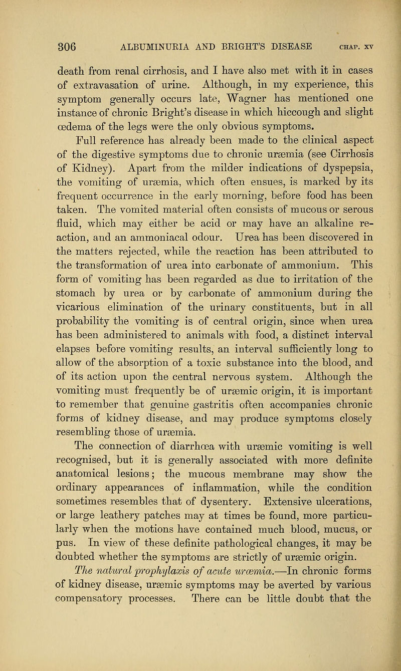 death from renal cirrhosis, and I have also met with it in cases of extravasation of urine. Although, in my experience, this symptom generally occurs late, Wagner has mentioned one instance of chronic Bright's disease in which hiccough and slight oedema of the legs were the only obvious symptoms. Full reference has already been made to the clinical aspect of the digestive symptoms due to chronic uraemia (see Cirrhosis of Kidney). Apart from the milder indications of dyspepsia, the vomiting of uraemia, which often ensues, is marked by its frequent occurrence in the early morning, before food has been taken. The vomited material often consists of mucous or serous fluid, which may either be acid or may have an alkaline re- action, and an ammoniacal odour. Urea has been discovered in the matters rejected, while the reaction has been attributed to the transformation of urea into carbonate of ammonium. This form of vomiting has been regarded as due to irritation of the stomach by urea or by carbonate of ammonium during the vicarious elimination of the urinary constituents, but in all probability the vomiting is of central origin, since when urea has been administered to animals with food, a distinct interval elapses before vomiting results, an interval sufficiently long to allow of the absorption of a toxic substance into the blood, and of its action upon the central nervous system. Although the vomiting must frequently be of ureemic origin, it is important to remember that genuine gastritis often accompanies chronic forms of kidney disease, and may produce symptoms closely resembling those of urgemia. The connection of diarrhoea with urasmic vomiting is well recognised, but it is generally associated with more definite anatomical lesions; the mucous membrane may show the ordinary appearances of inflammation, while the condition sometimes resembles that of dysentery. Extensive ulcerations, or large leathery patches may at times be found, more particu- larly when the motions have contained much blood, mucus, or pus. In view of these definite pathological changes, it may be doubted whether the symptoms are strictly of uraemic origin. The natural 'prophylaxis of acute urmmia.—In chronic forms of kidney disease, uraemic symptoms may be averted by various compensatory processes. There can be little doubt that the