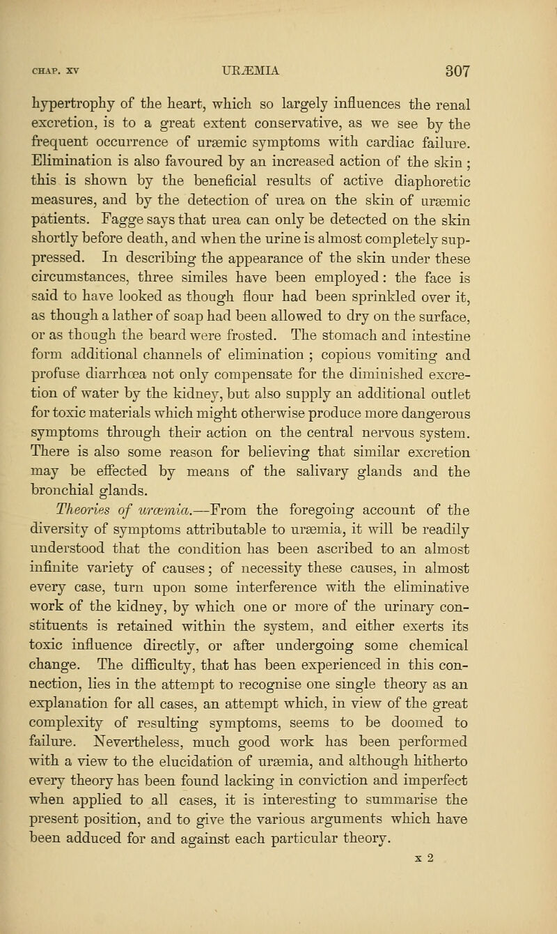 hypertrophy of the heart, which so largely influences the renal excretion, is to a great extent conservative, as we see by the frequent occurrence of uraemic symptoms with cardiac failure. Elimination is also favoured by an increased action of the skin ; this is shown by the beneficial results of active diaphoretic measures, and by the detection of urea on the skin of urtemic patients. Fagge says that urea can only be detected on the skin shortly before death, and when the urine is almost completely sup- pressed. In describing the appearance of the skin under these circumstances, three similes have been employed: the face is said to have looked as though flour had been sprinkled over it, as though a lather of soap had been allowed to dry on the surface, or as though the beard were frosted. The stomach and intestine form additional channels of elimination ; copious vomiting and profuse diarrhoea not only compensate for the diminished excre- tion of water by the kidney, but also supply an additional outlet for toxic materials which might otherwise produce more dangerous symptoms through their action on the central nervous system. There is also some reason for believing that similar excretion may be efiected by means of the salivary glands and the bronchial glands. Theories of urcemia.—From the foregoing account of the diversity of symptoms attributable to urgemia, it will be readily understood that the condition has been ascribed to an almost infinite variety of causes; of necessity these causes, in almost every case, turn upon some interference with the eliminative work of the kidney, by which one or more of the urinary con- stituents is retained within the system, and either exerts its toxic influence directly, or after undergoing some chemical change. The difiiculty, that has been experienced in this con- nection, lies in the attempt to recognise one single theory as an explanation for all cases, an attempt which, in view of the great complexity of resulting symptoms, seems to be doomed to failure. Nevertheless, much good work has been performed with a view to the elucidation of urasmia, and although hitherto every theory has been found lacking in conviction and imperfect when applied to all cases, it is interesting to summarise the present position, and to give the various arguments which have been adduced for and against each particular theory. X 2