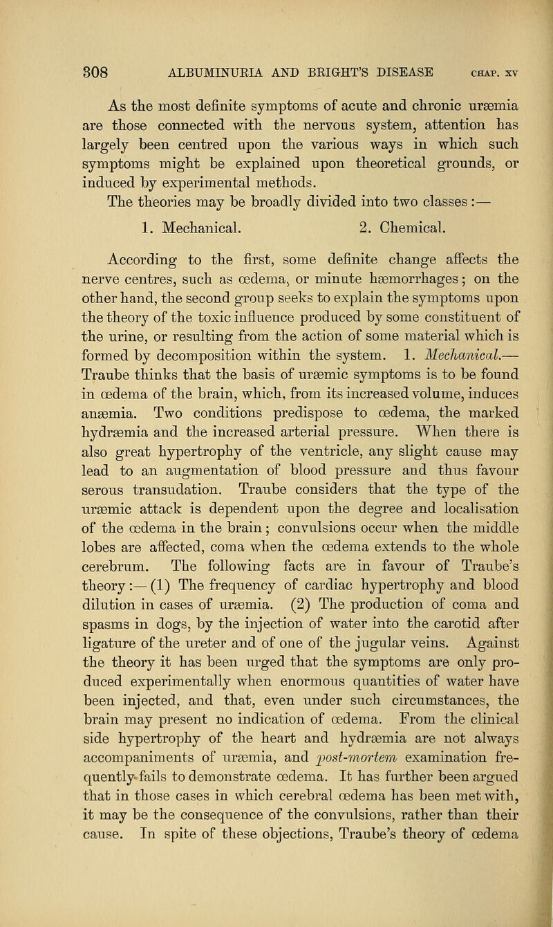 As the most definite symptoms of acute and chronic uraemia are those connected with the nervous system, attention has largely been centred upon the various ways in which such symptoms might be explained upon theoretical grounds, or induced by experimental methods. The theories may be broadly divided into two classes:— 1. Mechanical. 2. Chemical. According to the first, some definite change afiects the nerve centres, such as oedemaj or minute hasmorrhages; on the other hand, the second group seeks to explain the symptoms upon the theory of the toxic influence produced by some constituent of the urine, or resulting from the action of some material which is formed by decomposition within the system. 1. Mechanical.— Traube thinks that the basis of ursemic symptoms is to be found in oedema of the brain, which, from its increased volume, induces angemia. Two conditions predispose to oedema, the marked hydrsemia and the increased arterial pressure. When there is also great hypertrophy of the ventricle, any slight cause may lead to an augmentation of blood pressure and thus favour serous transudation. Traube considers that the type of the ursemic attack is dependent upon the degree and localisation of the oedema in the brain; convulsions occur when the middle lobes are afiected, coma when the oedema extends to the whole cerebrum. The following facts are in favour of Traube's theory:—(1) The frequency of cardiac hypertrophy and blood dilution in cases of uraemia. (2) The production of coma and spasms in dogs, by the injection of water into the carotid after ligature of the ureter and of one of the jugular veins. Against the theory it has been urged that the symptoms are only pro- duced experimentally when enormous quantities of water have been injected, and that, even under such circumstances, the brain may present no indication of oedema. From the clinical side hypertrophy of the heart and hydrsemia are not always accompaniments of urgemia, and post-morte'tn examination fre- quently-fails to demonstrate oedema. It has further been argued that in those cases in which cerebral oedema has been met with, it may be the consequence of the convulsions, rather than their cause. In spite of these objections, Traube's theory of oedema
