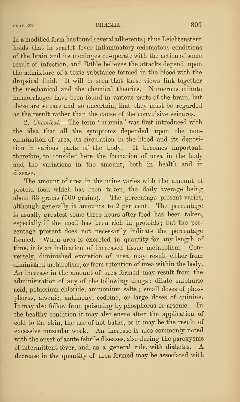 in a modified form has found several adherents; thus Leichtenstern holds that in scarlet fever inflammatory oedematous conditions of the brain and its meninges co-operate with the action of some result of infection, and Ruhle believes the attacks depend upon the admixture of a toxic substance formed in the blood with the dropsical fluid. It will be seen that these views link together the mechanical and the chemical theories. ISTiTmerous minute h^emoiThages have been found in various parts of the brain, but these are so rare and so uncertain, that they must be regarded as the result rather than the cause of the convulsive seizures. 2. Chemical.—The term ' uraemia ' was first introduced wath the idea that all the symptoms depended upon the non- elimination of urea, its circulation in the blood and its deposi- tion in various parts of the body. It becomes important, therefore, to consider here the formation of urea in the body and the variations in the amount, both in health and in disease. The amount of urea in the urine varies with the amount of proteid food which has been taken, the daily average being about 33 grams (500 grains). The percentage present varies, although generally it amounts to 2 per cent. The percentage is usually greatest some three hours after food has been taken, especially if the meal has been rich in proteids; but the per- centage present does not necessarily indicate the percentage formed. When urea is excreted in quantity for any length of time, it is an indication of increased tissue metabolism. Con- versely, diminished excretion of urea may result either from diminished metabolism, or from retention of urea within the body. An increase in the amount of urea formed may result fi'om the administration of any of the following diaigs : dilute sulphuric acid, potassium chloride, ammonium salts ; small doses of phos- phorus, arsenic, antimony, codeine, or large doses of quinine. It may also follow from poisoning by phosphorus or arsenic. In the healthy condition it may also ensue after the application of cold to the skin, the use of hot baths, or it may be the result of excessive muscular work. An increase is also commonly noted with the onset of acute febrile diseases, also during the paroxysms of intermittent fever, and, as a general rule, with diabetes. A decrease in the quantity of urea formed may be associated with